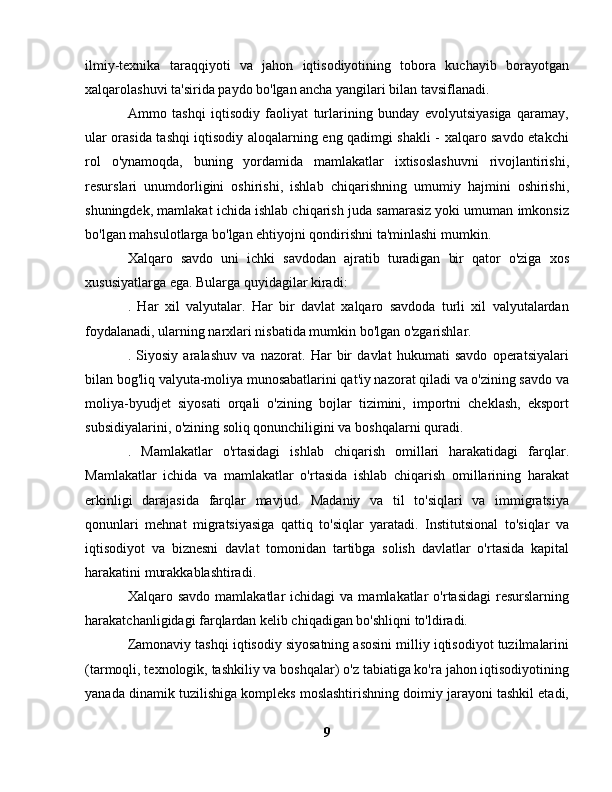 ilmiy-texnika   taraqqiyoti   va   jahon   iqtisodiyotining   tobora   kuchayib   borayotgan
xalqarolashuvi ta'sirida paydo bo'lgan ancha yangilari bilan tavsiflanadi.
Ammo   tashqi   iqtisodiy   faoliyat   turlarining   bunday   evolyutsiyasiga   qaramay,
ular orasida tashqi iqtisodiy aloqalarning eng qadimgi shakli - xalqaro savdo etakchi
rol   o'ynamoqda,   buning   yordamida   mamlakatlar   ixtisoslashuvni   rivojlantirishi,
resurslari   unumdorligini   oshirishi,   ishlab   chiqarishning   umumiy   hajmini   oshirishi,
shuningdek, mamlakat ichida ishlab chiqarish juda samarasiz yoki umuman imkonsiz
bo'lgan mahsulotlarga bo'lgan ehtiyojni qondirishni ta'minlashi mumkin.
Xalqaro   savdo   uni   ichki   savdodan   ajratib   turadigan   bir   qator   o'ziga   xos
xususiyatlarga ega. Bularga quyidagilar kiradi:
.   Har   xil   valyutalar.   Har   bir   davlat   xalqaro   savdoda   turli   xil   valyutalardan
foydalanadi, ularning narxlari nisbatida mumkin bo'lgan o'zgarishlar.
.   Siyosiy   aralashuv   va   nazorat.   Har   bir   davlat   hukumati   savdo   operatsiyalari
bilan bog'liq valyuta-moliya munosabatlarini qat'iy nazorat qiladi va o'zining savdo va
moliya-byudjet   siyosati   orqali   o'zining   bojlar   tizimini,   importni   cheklash,   eksport
subsidiyalarini, o'zining soliq qonunchiligini va boshqalarni quradi.
.   Mamlakatlar   o'rtasidagi   ishlab   chiqarish   omillari   harakatidagi   farqlar.
Mamlakatlar   ichida   va   mamlakatlar   o'rtasida   ishlab   chiqarish   omillarining   harakat
erkinligi   darajasida   farqlar   mavjud.   Madaniy   va   til   to'siqlari   va   immigratsiya
qonunlari   mehnat   migratsiyasiga   qattiq   to'siqlar   yaratadi.   Institutsional   to'siqlar   va
iqtisodiyot   va   biznesni   davlat   tomonidan   tartibga   solish   davlatlar   o'rtasida   kapital
harakatini murakkablashtiradi.
Xalqaro  savdo  mamlakatlar  ichidagi  va  mamlakatlar  o'rtasidagi   resurslarning
harakatchanligidagi farqlardan kelib chiqadigan bo'shliqni to'ldiradi.
Zamonaviy tashqi iqtisodiy siyosatning asosini milliy iqtisodiyot tuzilmalarini
(tarmoqli, texnologik, tashkiliy va boshqalar) o'z tabiatiga ko'ra jahon iqtisodiyotining
yanada dinamik tuzilishiga kompleks moslashtirishning doimiy jarayoni tashkil etadi,
9 