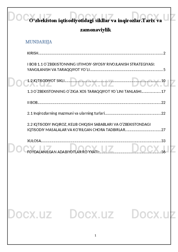 O zbekiston iqtisodiyotidagi sikllar va inqirozlar.Tarix vaʻ
zamonaviylik
MUNDAREJA
KIRISH ....................................................................................................................... 2
I BOB 1.1 O`ZBEKISTONNING IJTIMOIY-SIYOSIY RIVOJLANISH STRATEGIYASI: 
YANGILANISH VA TARAQQIYOT YO`LI. ..................................................................... 5
1.2 IQTISODIYOT SIKLI ............................................................................................ 10
1.3 O`ZBEKISTONNING O`ZIGA XOS TARAQQIYOT YO`LINI TANLASHI .................. 17
II BOB ..................................................................................................................... 22
2.1 Inqirozlarning mazmuni va ularning turlari ..................................................... 22
2.2 IQTISODIY INQIROZ, KELIB CHIQISH SABABLARI VA O'ZBEKISTONDAGI 
IQTISODIY MASALALAR VA KO'RILGAN CHORA TADBIRLAR. ................................. 27
XULOSA .................................................................................................................. 33
FOYDALANILGAN ADABIYOTLAR RO`YXATI: .......................................................... 36
1