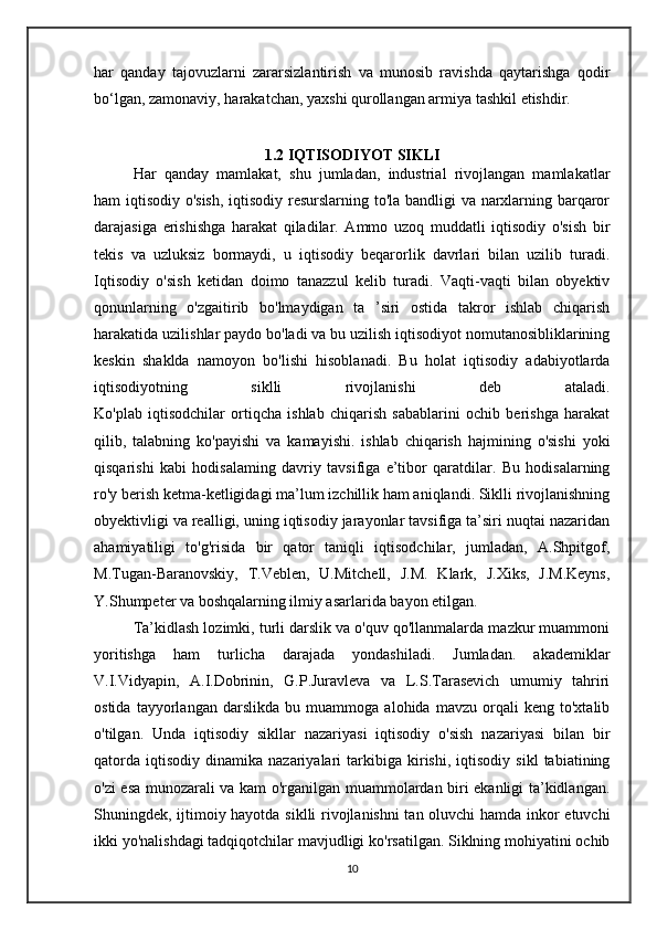 har   qanday   tajovuzlarni   zararsizlantirish   va   munosib   ravishda   qaytarishga   qodir
bo‘lgan, zamonaviy, harakatchan, yaxshi qurollangan armiya tashkil etishdir.
1.2 IQTISODIYOT SIKLI
Har   qanday   mamlakat,   shu   jumladan,   industrial   rivojlangan   mamlakatlar
ham iqtisodiy o'sish, iqtisodiy resurslarning to'la bandligi va narxlarning barqaror
darajasiga   erishishga   harakat   qiladilar.   Ammo   uzoq   muddatli   iqtisodiy   o'sish   bir
tekis   va   uzluksiz   bormaydi,   u   iqtisodiy   beqarorlik   davrlari   bilan   uzilib   turadi.
Iqtisodiy   o'sish   ketidan   doimo   tanazzul   kelib   turadi.   Vaqti-vaqti   bilan   obyektiv
qonunlarning   o'zgaitirib   bo'lmaydigan   ta   ’siri   ostida   takror   ishlab   chiqarish
harakatida uzilishlar paydo bo'ladi va bu uzilish iqtisodiyot nomutanosibliklarining
keskin   shaklda   namoyon   bo'lishi   hisoblanadi.   Bu   holat   iqtisodiy   adabiyotlarda
iqtisodiyotning   siklli   rivojlanishi   deb   ataladi.
Ko'plab   iqtisodchilar   ortiqcha   ishlab   chiqarish   sabablarini   ochib   berishga   harakat
qilib,   talabning   ko'payishi   va   kamayishi.   ishlab   chiqarish   hajmining   o'sishi   yoki
qisqarishi   kabi   hodisalaming   davriy   tavsifiga   e’tibor   qaratdilar.   Bu   hodisalarning
ro'y berish ketma-ketligidagi ma’lum izchillik ham aniqlandi. Siklli rivojlanishning
obyektivligi va realligi, uning iqtisodiy jarayonlar tavsifiga ta’siri nuqtai nazaridan
ahamiyatiligi   to'g'risida   bir   qator   taniqli   iqtisodchilar,   jumladan,   A.Shpitgof,
M.Tugan-Baranovskiy,   T.Veblen,   U.Mitchell,   J.M.   Klark,   J.Xiks,   J.M.Keyns,
Y.Shumpeter va boshqalarning ilmiy asarlarida bayon etilgan.
Ta’kidlash lozimki, turli darslik va o'quv qo'llanmalarda mazkur muammoni
yoritishga   ham   turlicha   darajada   yondashiladi.   Jumladan.   akademiklar
V.I.Vidyapin,   A.I.Dobrinin,   G.P.Juravleva   va   L.S.Tarasevich   umumiy   tahriri
ostida   tayyorlangan   darslikda   bu   muammoga   alohida   mavzu   orqali   keng   to'xtalib
o'tilgan.   Unda   iqtisodiy   sikllar   nazariyasi   iqtisodiy   o'sish   nazariyasi   bilan   bir
qatorda   iqtisodiy   dinamika  nazariyalari   tarkibiga   kirishi,   iqtisodiy   sikl   tabiatining
o'zi esa munozarali va kam o'rganilgan muammolardan biri ekanligi ta’kidlangan.
Shuningdek, ijtimoiy hayotda siklli rivojlanishni tan oluvchi  hamda inkor etuvchi
ikki yo'nalishdagi tadqiqotchilar mavjudligi ko'rsatilgan. Siklning mohiyatini ochib
10 