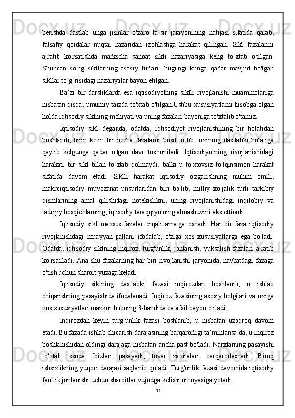 berishda   dastlab   unga   jismlar   o'zaro   ta’sir   jarayonining   natijasi   sifatida   qarab,
falsafiy   qoidalar   nuqtai   nazaridan   izohlashga   harakat   qilingan.   Sikl   fazalarini
ajratib   ko'rsatishda   markscha   sanoat   sikli   nazariyasiga   keng   to‘xtab   o'tilgan.
Shundan   so'ng   sikllarning   asosiy   turlari,   bugungi   kunga   qadar   mavjud   bo'lgan
sikllar to‘g‘risidagi nazariyalar bayon etilgan.
Ba’zi   bir   darsliklarda   esa   iqtisodiyotning   siklli   rivojlanishi   muammolariga
nisbatan qisqa, umumiy tarzda to'xtab o'tilgan.Ushbu xususiyatlarni hisobga olgan
holda iqtisodiy siklning mohiyati va uning fazalari bayoniga to'xtalib o'tamiz.
Iqtisodiy   sikl   deganda,   odatda,   iqtisodiyot   rivojlanishining   bir   holatidan
boshlanib,   birin   ketin   bir   necha   fazalarni   bosib   o‘tib,   o'zining   dastlabki   holatiga
qaytib   kelgunga   qadar   o'tgan   davr   tushuniladi.   Iqtisodiyotning   rivojlanishidagi
harakati   bir   sikl   bilan   to‘xtab   qolmaydi.   balki   u   to'xtovsiz   to'lqinsimon   harakat
sifatida   davom   etadi.   Siklli   harakat   iqtisodiy   o'zgarishning   muhim   omili,
makroiqtisodiy   muvozanat   unsurlaridan   biri   bo'lib,   milliy   xo'jalik   turli   tarkibiy
qismlarining   amal   qilishidagi   notekislikni,   uning   rivojlanishidagi   inqilobiy   va
tadrijiy bosqichlarning, iqtisodiy taraqqiyotning almashuvini aks ettiradi.
Iqtisodiy   sikl   maxsus   fazalar   orqali   amalga   oshadi.   Har   bir   faza   iqtisodiy
rivojlanishdagi   muayyan   pallani   ifodalab,   o'ziga   xos   xususiyatlarga   ega   bo'ladi.
Odatda,   iqtisodiy   siklning   inqiroz,   turg'unlik,   jonlanish,   yuksalish   fazalari   ajratib
ko'rsatiladi. Ana shu fazalarning har biri rivojlanishi jaryonida, navbatdagi fazaga
o'tish uchun sharoit yuzaga keladi.
Iqtisodiy   siklning   dastlabki   fazasi   inqirozdan   boshlanib,   u   ishlab
chiqarishning pasayishida ifodalanadi. Inqiroz fazasining asosiy belgilari va o'ziga
xos xususiyatlari mazkur bobning 3-bandida batafsil bayon etiladi.
Inqirozdan   keyin   turg‘unlik   fazasi   boshlanib,   u   nisbatan   uzoqroq   davom
etadi. Bu fazada ishlab chiqarish darajasining barqarorligi ta’minlansa-da, u inqiroz
boshlanishidan oldingi darajaga nisbatan ancha past bo'ladi. Narxlarning pasayishi
to'xtab,   ssuda   foizlari   pasayadi,   tovar   zaxiralari   barqarorlashadi.   Biroq
ishsizlikning yuqori darajasi saqlanib qoladi. Turg'unlik fazasi davomida iqtisodiy
faollik jonlanishi uchun sharoitlar vujudga kelishi nihoyasiga yetadi.
11 