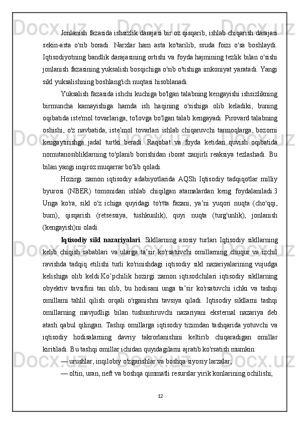 Jonlanish fazasida ishsizlik darajasi bir oz qisqarib, ishlab chiqarish darajasi
sekin-asta   o'sib   boradi.   Narxlar   ham   asta   ko'tarilib,   ssuda   foizi   o'sa   boshlaydi.
Iqtisodiyotning bandlik darajasining ortishi va foyda hajmining tezlik bilan o'sishi
jonlanish fazasining yuksalish bosqichiga o'sib o'tishiga imkoniyat yaratadi. Yangi
sikl yuksalishning boshlang'ich nuqtasi hisoblanadi.
Yuksalish fazasida ishchi kuchiga bo'lgan talabning kengayishi ishsizlikning
birmuncha   kamayishiga   hamda   ish   haqining   o'sishiga   olib   keladiki,   buning
oqibatida iste'mol tovarlariga, to'lovga bo'lgan talab kengayadi. Pirovard talabning
oshishi,   o'z   navbatida,   iste’mol   tovarlari   ishlab   chiqaruvchi   tarmoqlarga,   bozorni
kengaytirishga   jadal   turtki   beradi.   Raqobat   va   foyda   ketidan   quvish   oqibatida
nomutanosibliklarning   to'planib   borishidan   iborat   zanjirli   reaksiya   tezlashadi.   Bu
bilan yangi inqiroz muqarrar bo'lib qoladi.
Hozirgi   zamon   iqtisodiy   adabiyotlarida   AQSh   Iqtisodiy   tadqiqotlar   milliy
byurosi   (NBER)   tomonidan   ishlab   chiqilgan   atamalardan   keng   foydalaniladi.3
Unga   ko'ra,   sikl   o'z   ichiga   quyidagi   to'rtta   fazani,   ya’ni   yuqori   nuqta   (cho'qqi,
bum),   qisqarish   (retsessiya,   tushkunlik),   quyi   nuqta   (turg'unlik),   jonlanish
(kengayish)ni oladi.
Iqtisodiy   sikl   nazariyalari .   Sikllarning   asosiy   turlari   Iqtisodiy   sikllarning
kelib   chiqish   sabablari   va   ularga   ta’sir   ko'rsatuvchi   omillarning   chuqur   va   izchil
ravishda   tadqiq   etilishi   turli   ko'rinishdagi   iqtisodiy   sikl   nazariyalarining   vujudga
kelishiga   olib   keldi.Ko’pchilik   hozirgi   zamon   iqtisodchilari   iqtisodiy   sikllarning
obyektiv   tavsifini   tan   olib,   bu   hodisani   unga   ta’sir   ko'rsatuvchi   ichki   va   tashqi
omillami   tahlil   qilish   orqali   o'rganishni   tavsiya   qiladi.   Iqtisodiy   sikllarni   tashqi
omillarning   mavjudligi   bilan   tushuntiruvchi   nazariyani   eksternal   nazariya   deb
atash   qabul   qilingan.   Tashqi   omillarga   iqtisodiy   tizimdan   tashqarida   yotuvchi   va
iqtisodiy   hodisalarning   davriy   takrorlanishini   keltirib   chiqaradigan   omillar
kiritiladi. Bu tashqi omillar ichidan quyidagilarni ajratib ko'rsatish mumkin:
— urushlar, inqilobiy o'zgarishlar va boshqa siyosiy larzalar;
— oltin, uran, neft va boshqa qimmatli resurslar yirik konlarining ochilishi;
12