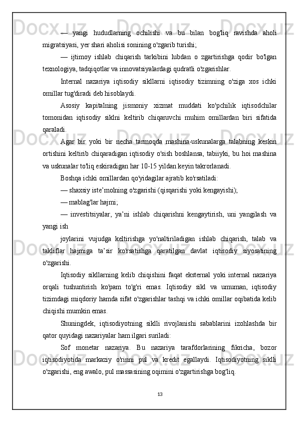 —   yangi   hududlarning   ochilishi   va   bu   bilan   bog'liq   ravishda   aholi
migratsiyasi, yer shari aholisi sonining o'zgarib turishi;
—   ijtimoy   ishlab   chiqarish   tarkibini   lubdan   o   zgartirishga   qodir   bo'lgan
texnologiya, tadqiqotlar va innovatsiyalardagi qudratli o'zgarishlar.
Internal   nazariya   iqtisodiy   sikllarni   iqtisodiy   tizimning   o'ziga   xos   ichki
omillar tug'diradi deb hisoblaydi.
Asosiy   kapitalning   jismoniy   xizmat   muddati   ko'pchilik   iqtisodchilar
tomonidan   iqtisodiy   siklni   keltirib   chiqaruvchi   muhim   omillardan   biri   sifatida
qaraladi.
Agar   bir   yoki   bir   necha   tarmoqda   mashina-uskunalarga   talabning   keskin
ortishini  keltirib chiqaradigan iqtisodiy o'sish  boshlansa,  tabiiyki, bu hoi  mashina
va uskunalar to'liq eskiradigan har 10-15 yildan keyin takrorlanadi.
Boshqa ichki omillardan qo'yidagilar ajratib ko'rsatiladi:
— shaxsiy iste’molning o'zgarishi (qisqarishi yoki kengayishi);
— mablag'lar hajmi;
—   investitsiyalar,   ya’ni   ishlab   chiqarishni   kengaytirish,   uni   yangilash   va
yangi ish
joylarini   vujudga   keltirishga   yo'naltiriladigan   ishlab   chiqarish,   talab   va
takliflar   hajmiga   ta’sir   ko'rsatishga   qaratilgan   davlat   iqtisodiy   siyosatining
o'zgarishi.
Iqtisodiy   sikllarning   kelib   chiqishini   faqat   eksternal   yoki   internal   nazariya
orqali   tushuntirish   ko'pam   to'g'ri   emas.   Iqtisodiy   sikl   va   umuman,   iqtisodiy
tizimdagi miqdoriy hamda sifat o'zgarishlar tashqi va ichki omillar oqibatida kelib
chiqishi mumkin emas.
Shuningdek,   iqtisodiyotning   siklli   rivojlanishi   sabablarini   izohlashda   bir
qator quyidagi nazariyalar ham ilgari suriladi:
Sof   monetar   nazariya.   Bu   nazariya   tarafdorlarining   fikricha,   bozor
iqtisodiyotida   markaziy   o'rinni   pul   va   kredit   egallaydi.   Iqtisodiyotning   siklli
o'zgarishi, eng awalo, pul massasining oqimini o'zgartirishga bog'liq.
13