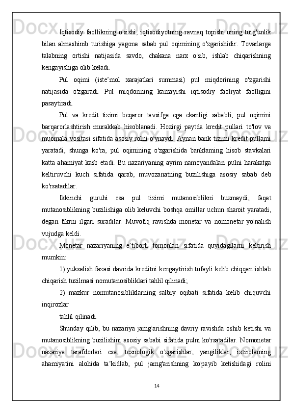 Iqtisodiy   faollikning   o'sishi,   iqtisodiyotning   ravnaq   topishi   uning   tuig'unlik
bilan   almashinib   turishiga   yagona   sabab   pul   oqimining   o'zgarishidir.   Tovarlarga
talabning   ortishi   natijasida   savdo,   chakana   narx   o'sib,   ishlab   chiqarishning
kengayishiga olib keladi.
Pul   oqimi   (iste’mol   xarajatlari   summasi)   pul   miqdorining   o'zgarishi
natijasida   o'zgaradi.   Pul   miqdorining   kamayishi   iqtisodiy   faoliyat   faolligini
pasaytiradi.
Pul   va   kredit   tizimi   beqaror   tavsifga   ega   ekanligi   sababli,   pul   oqimini
barqarorlashtirish   murakkab   hisoblanadi.   Hozirgi   paytda   kredit   pullari   to'lov   va
muomala vositasi sifatida asosiy rolni o'ynaydi. Aynan bank tizimi kredit pullami
yaratadi,   shunga   ko'ra,   pul   oqimining   o'zgarishida   banklaming   hisob   stavkalari
katta  ahamiyat  kasb   etadi.  Bu  nazariyaning   ayrim  namoyandalari  pulni   harakatga
keltiruvchi   kuch   sifatida   qarab,   muvozanatning   buzilishiga   asosiy   sabab   deb
ko'rsatadilar.
Ikkinchi   guruhi   esa   pul   tizimi   mutanosiblikni   buzmaydi,   faqat
mutanosiblikning buzilishiga olib keluvchi boshqa omillar uchun sharoit yaratadi,
degan   fikrni   ilgari   suradilar.   Muvofiq   ravishda   monetar   va   nomonetar   yo'nalish
vujudga keldi.
Monetar   nazariyaning   e’tiborli   tomonlari   sifatida   quyidagilarni   keltirish
mumkin:
1) yuksalish fazasi davrida kreditni kengaytirish tufayli kelib chiqqan ishlab
chiqarish tuzilmasi nomutanosibliklari tahlil qilinadi;
2)   mazkur   nomutanosibliklarning   salbiy   oqibati   sifatida   kelib   chiquvchi
inqirozlar
tahlil qilinadi.
Shunday   qilib,   bu   nazariya   jamg'arishning   davriy   ravishda   oshib   ketishi   va
mutanosiblikning buzilishini  asosiy   sababi  sifatida  pulni  ko'rsatadilar.  Nomonetar
nazariya   tarafdorlari   esa,   texnologik   o'zgarishlar,   yangiliklar,   ixtirolaming
ahamiyatini   alohida   ta’kidlab,   pul   jamg'arishning   ko'payib   ketishidagi   rolini
14