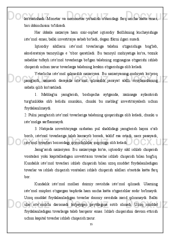 ko'rsatishadi.   Monetar   va   nomonetar   yo'nalish   o'rtasidagi   farq   uncha   katta   emas,
biri ikkinchisini to'ldiradi.
Har   ikkala   nazariya   ham   oxir-oqibat   iqtisodiy   faollikning   kuchayishiga
iste’mol emas, balki investitsiya sabab bo'ladi, degan fikrni ilgari suradi.
Iqtisodiy   sikllarni   iste’mol   tovarlariga   talabni   o'zgarishiga   bog'lab,
akseleratsiya   tamoyiliga   e   ’tibor   qaratiladi.   Bu   tamoyil   mohiyatiga   ko'ra,   texnik
sabablar tufayli iste’mol tovarlariga bo'lgan talabning ozginagina o'zgarishi ishlab
chiqarish uchun zarur tovarlarga talabning keskin o'zgarishiga olib keladi.
Yetarlicha  iste’mol   qilmaslik  nazariyasi.   Bu  nazariyaning  mohiyati   ko'proq
jamg'arib,   samarali   darajada   iste’mol   qilmaslik   jamiyat   siklli   rivojlanishining
sababi qilib ko'rsatiladi.
1.   Mablag'ni   jamg'arish,   boshqacha   aytganda,   xazinaga   aylantirish
turg'unlikka   olib   kelishi   mumkin,   chunki   bu   mablag'   investitsiyalash   uchun
foydalanilmaydi.
2. Pulni jamg'arish iste’mol tovarlariga talabning qisqarishiga olib keladi, chunki u
iste’molga sarflanmaydi.
3.   Natijada   investitsiyaga   nisbatan   pul   shaklidagi   jamg'arish   hajmi   o'sib
borib,   iste'mol   tovarlariga   talab   kamayib   boradi,   taklif   esa   ortadi,   narx   pasayadi,
iste’mol tovarlari bozoridagi qiyinchiliklar inqirozga olib keladi.
Jamg‘arish   nazariyasi.   Bu   nazariyaga   ko'ra,   iqtisodiy   sikl   ishlab   chiqarish
vositalari   yoki   kapitallashgan   investitsion   tovarlar   ishlab   chiqarish   bilan   bog'liq.
Kundalik   iste’mol   tovarlari   ishlab   chiqarish   bilan   uzoq   muddat   foydalaniladigan
tovarlar   va   ishlab   chiqarish   vositalari   ishlab   chiqarish   sikllari   o'rastida   katta   farq
bor.
Kundalik   iste’mol   mollari   doimiy   ravishda   iste’mol   qilinadi.   Ularning
iste’mol miqdori o'zgargan taqdirda ham uncha katta o'zgarishlar sodir bo'lmaydi.
Uzoq   muddat   foydalaniladigan   tovarlar   doimiy   ravishda   xarid   qilinmaydi.   Balki
ular   iste’molchi   daromadi   ko'paygan   paytdagina   sotib   olinadi.   Uzoq   muddat
foydalaniladigan tovarlarga talab barqaror emas. Ishlab chiqarishni davom ettirish
uchun kapital tovarlar ishlab chiqarish zarur.
15