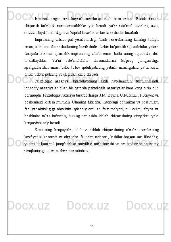 Iste’mol   o'sgan   sari   kapital   tovarlarga   talab   ham   ortadi.   Bunda   ishlab
chiqarish   tarkibida   nomutanosibliklar   yuz   beradi,   ya’ni   iste’mol   tovarlari,   uzoq
muddat foydalaniladigan va kapital tovarlar o'rtasida nisbatlar buziladi.
Inqirozning   sababi   pul   yetishmasligi,   bank   rezervlarining   kamligi   tufayli
emas, balki ana shu nisbatlaming buzilishidir. Lekin ko'pchilik iqtisodchilar yetarli
darajada   iste’mol   qilmaslik   inqirozning   sababi   emas,   balki   uning   oqibatidir,   deb
ta’kidlaydilar.   Ya’ni   iste’molchilar   daromadlarini   ko'proq   jamg'arishga
ajratganlaridan   emas,   balki   to'lov   qobiliyatining   yetarli   emasligidan,   ya’ni   xarid
qilish uchun pulning yo'qligidan kelib chiqadi.
Psixologik   nazariya.   Iqtisodiyotning   siklli   rivojlanishini   tushuntirishda
iqtisodiy   nazariyalar   bilan   bir   qatorda   psixologik   nazariyalar   ham   keng   o'rin   olib
bormoqda. Psixologik nazariya tarafdorlariga J.M. Keyns, U.Mitchell, F.Xayek va
boshqalarni  kirtish  mumkin. Ulaming fikricha, insondagi  optimizm  va pessimizm
faoliyat   aktivligiga   obyektiv   iqtisodiy   omillar.   foiz   me’yori,   pul   oqimi,   foyda   va
boshkalar   ta’sir   ko'rsatib,   buning   natijasida   ishlab   chiqarishning   qisqarishi   yoki
kengayishi ro'y beradi.
Kreditning   kengayishi,   talab   va   ishlab   chiqarishning   o'sishi   odamlarning
kayfiyatini   ko'taradi   va   aksincha.   Bundan   tashqari,   kishilar   borgan   sari   likvidligi
yuqori  bo'lgan  pul  jamg'arishga  moyilligi  ortib borishi  va o'z  navbatida, iqtisodiy
rivojlanishga ta’sir etishini ko'rsatishadi.
16