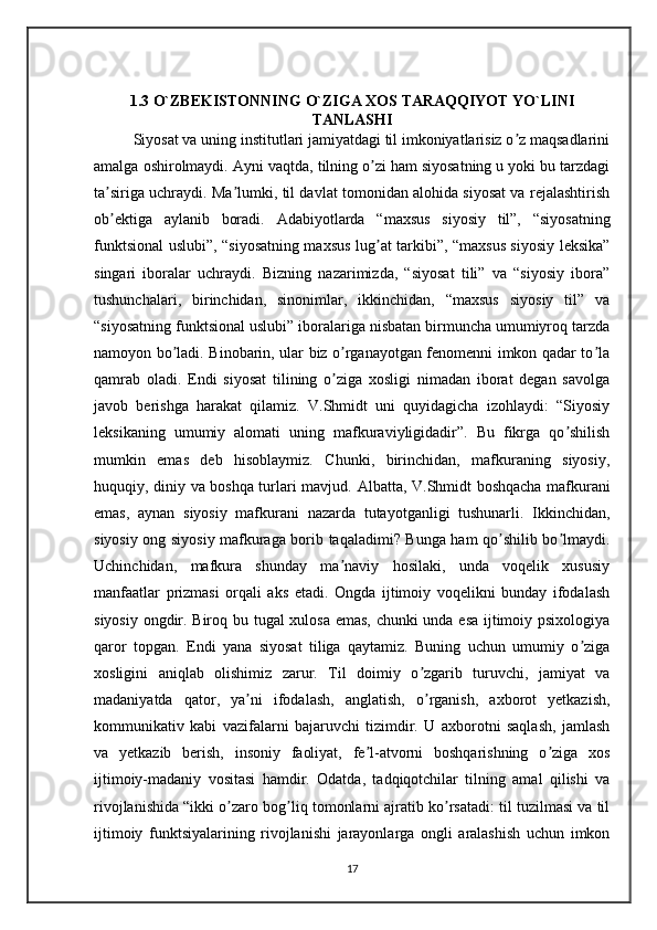 1.3 O`ZBEKISTONNING O`ZIGA XOS TARAQQIYOT YO`LINI
TANLASHI
Siyosat va uning institutlari jamiyatdagi til imkoniyatlarisiz o z maqsadlariniʼ
amalga oshirolmaydi.  А yni vaqtda, tilning o zi ham siyosatning u yoki bu tarzdagi	
ʼ
ta siriga uchraydi. Ma lumki, til davlat tomonidan alohida siyosat va rejalashtirish	
ʼ ʼ
ob ektiga   aylanib   boradi.  
ʼ А dabiyotlarda   “maxsus   siyosiy   til”,   “siyosatning
funktsional uslubi”, “siyosatning maxsus lug at tarkibi”, “maxsus siyosiy leksika”	
ʼ
singari   iboralar   uchraydi.   Bizning   nazarimizda,   “siyosat   tili”   va   “siyosiy   ibora”
tushunchalari,   birinchidan,   sinonimlar,   ikkinchidan,   “maxsus   siyosiy   til”   va
“siyosatning funktsional uslubi” iboralariga nisbatan birmuncha umumiyroq tarzda
namoyon bo ladi. Binobarin, ular biz o rganayotgan fenomenni imkon qadar to la	
ʼ ʼ ʼ
qamrab   oladi.   Endi   siyosat   tilining   o ziga   xosligi   nimadan   iborat   degan   savolga	
ʼ
javob   berishga   harakat   qilamiz.   V.Shmidt   uni   quyidagicha   izohlaydi:   “Siyosiy
leksikaning   umumiy   alomati   uning   mafkuraviyligidadir”.   Bu   fikrga   qo shilish	
ʼ
mumkin   emas   deb   hisoblaymiz.   Chunki,   birinchidan,   mafkuraning   siyosiy,
huquqiy, diniy va boshqa turlari mavjud.   А lbatta, V.Shmidt boshqacha mafkurani
emas,   aynan   siyosiy   mafkurani   nazarda   tutayotganligi   tushunarli.   Ikkinchidan,
siyosiy ong siyosiy mafkuraga borib taqaladimi? Bunga ham qo shilib bo lmaydi.	
ʼ ʼ
Uchinchidan,   mafkura   shunday   ma naviy   hosilaki,   unda   voqelik   xususiy	
ʼ
manfaatlar   prizmasi   orqali   aks   etadi.   Ongda   ijtimoiy   voqelikni   bunday   ifodalash
siyosiy ongdir. Biroq bu tugal xulosa emas, chunki unda esa ijtimoiy psixologiya
qaror   topgan.   Endi   yana   siyosat   tiliga   qaytamiz.   Buning   uchun   umumiy   o ziga	
ʼ
xosligini   aniqlab   olishimiz   zarur.   Til   doimiy   o zgarib   turuvchi,   jamiyat   va	
ʼ
madaniyatda   qator,   ya ni   ifodalash,   anglatish,   o rganish,   axborot   yetkazish,	
ʼ ʼ
kommunikativ   kabi   vazifalarni   bajaruvchi   tizimdir.   U   axborotni   saqlash,   jamlash
va   yetkazib   berish,   insoniy   faoliyat,   fe l-atvorni   boshqarishning   o ziga   xos	
ʼ ʼ
ijtimoiy-madaniy   vositasi   hamdir.   Odatda,   tadqiqotchilar   tilning   amal   qilishi   va
rivojlanishida “ikki o zaro bog liq tomonlarni ajratib ko rsatadi: til tuzilmasi va til	
ʼ ʼ ʼ
ijtimoiy   funktsiyalarining   rivojlanishi   jarayonlarga   ongli   aralashish   uchun   imkon
17