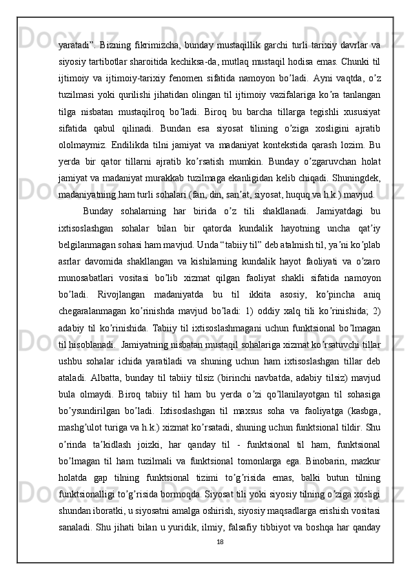 yaratadi”.   Bizning   fikrimizcha,   bunday   mustaqillik   garchi   turli   tarixiy   davrlar   va
siyosiy tartibotlar sharoitida kechiksa-da, mutlaq mustaqil hodisa emas. Chunki til
ijtimoiy   va   ijtimoiy-tarixiy   fenomen   sifatida   namoyon   bo ladi.  ʼ А yni   vaqtda,   o z	ʼ
tuzilmasi   yoki   qurilishi   jihatidan   olingan   til   ijtimoiy   vazifalariga   ko ra   tanlangan	
ʼ
tilga   nisbatan   mustaqilroq   bo ladi.   Biroq   bu   barcha   tillarga   tegishli   xususiyat	
ʼ
sifatida   qabul   qilinadi.   Bundan   esa   siyosat   tilining   o ziga   xosligini   ajratib	
ʼ
ololmaymiz.   Endilikda   tilni   jamiyat   va   madaniyat   kontekstida   qarash   lozim.   Bu
yerda   bir   qator   tillarni   ajratib   ko rsatish   mumkin.   Bunday   o zgaruvchan   holat	
ʼ ʼ
jamiyat va madaniyat murakkab tuzilmaga ekanligidan kelib chiqadi. Shuningdek,
madaniyatning ham turli sohalari (fan, din, san at, siyosat, huquq va h.k.) mavjud. 	
ʼ
Bunday   sohalarning   har   birida   o z   tili   shakllanadi.   Jamiyatdagi   bu	
ʼ
ixtisoslashgan   sohalar   bilan   bir   qatorda   kundalik   hayotning   uncha   qat iy	
ʼ
belgilanmagan sohasi ham mavjud. Unda “tabiiy til” deb atalmish til, ya ni ko plab	
ʼ ʼ
asrlar   davomida   shakllangan   va   kishilarning   kundalik   hayot   faoliyati   va   o zaro	
ʼ
munosabatlari   vositasi   bo lib   xizmat   qilgan   faoliyat   shakli   sifatida   namoyon	
ʼ
bo ladi.   Rivojlangan   madaniyatda   bu   til   ikkita   asosiy,   ko pincha   aniq	
ʼ ʼ
chegaralanmagan   ko rinishda   mavjud   bo ladi:   1)   oddiy   xalq   tili   ko rinishida;   2)	
ʼ ʼ ʼ
adabiy   til   ko rinishida.   Tabiiy   til   ixtisoslashmagani   uchun   funktsional   bo lmagan	
ʼ ʼ
til hisoblanadi.  Jamiyatning nisbatan mustaqil sohalariga xizmat ko rsatuvchi tillar	
ʼ
ushbu   sohalar   ichida   yaratiladi   va   shuning   uchun   ham   ixtisoslashgan   tillar   deb
ataladi.   А lbatta,   bunday   til   tabiiy   tilsiz   (birinchi   navbatda,   adabiy   tilsiz)   mavjud
bula   olmaydi.   Biroq   tabiiy   til   ham   bu   yerda   o zi   qo llanilayotgan   til   sohasiga	
ʼ ʼ
bo ysundirilgan   bo ladi.   Ixtisoslashgan   til   maxsus   soha   va   faoliyatga   (kasbga,	
ʼ ʼ
mashg ulot turiga va h.k.) xizmat ko rsatadi, shuning uchun funktsional tildir. Shu	
ʼ ʼ
o rinda   ta kidlash   joizki,   har   qanday   til   -   funktsional   til   ham,   funktsional	
ʼ ʼ
bo lmagan   til   ham   tuzilmali   va   funktsional   tomonlarga   ega.   Binobarin,   mazkur
ʼ
holatda   gap   tilning   funktsional   tizimi   to g risida   emas,   balki   butun   tilning	
ʼ ʼ
funktsionalligi to g risida bormoqda. Siyosat tili yoki siyosiy tilning o ziga xosligi	
ʼ ʼ ʼ
shundan iboratki, u siyosatni amalga oshirish, siyosiy maqsadlarga erishish vositasi
sanaladi.  Shu jihati  bilan u yuridik, ilmiy, falsafiy tibbiyot  va boshqa  har  qanday
18