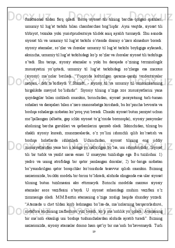 funktsional   tildan   farq   qiladi.   Biroq   siyosat   tili   tilning   barcha   qolgan   qismlari,
umumiy   til   lug at   tarkibi   bilan   chambarchas   bog liqdir.  ʼ ʼ А yni   vaqtda,   siyosat   tili
tibbiyot,   texnika   yoki   yuristprudentsiya   tilidek   aniq   ajralib   turmaydi.   Shu   asnoda
siyosat  tili  va  umumiy til   lug at   tarkibi   o rtasida  doimiy o zaro almashuv  boradi:	
ʼ ʼ ʼ
siyosiy   atamalar,  so zlar   va  iboralar  umumiy  til   lug at  tarkibi   boyligiga   aylanadi,	
ʼ ʼ
aksincha, umumiy til lug at tarkibidagi ko p so zlar va iboralar siyosat tili tarkibiga	
ʼ ʼ ʼ
o tadi.   Shu   tariqa,   siyosiy   atamalar   u   yoki   bu   darajada   o zining   terminologik	
ʼ ʼ
xususiyatini   yo qotadi,   umumiy   til   lug at   tarkibidagi   so zlarga   esa   maxsus	
ʼ ʼ ʼ
(siyosiy)   ma nolar   beriladi.   “Yuqorida   keltirilgan   qarama-qarshi   tendentsiyalar	
ʼ
natijasi,-   deb   ta kidlaydi   V.Shmidt,   -   siyosiy   til   va   umumiy   til   omonimlarining	
ʼ
birgalikda   mavjud   bo lishidir”.   Siyosiy   tilning   o ziga   xos   xususiyatlarini   yana	
ʼ ʼ
quyidagilar   bilan   izohlash   mumkin,   birinchidan,   siyosat   jamiyatning   turli-tuman
sohalari va darajalari bilan o zaro munosabatga kirishadi, bu ko pincha bevosita va	
ʼ ʼ
boshqa sohalarga nisbatan ko proq yuz beradi. Chunki siyosat butun jamiyat uchun
ʼ
mo ljallangan (albatta, gap ichki siyosat  to g risida bormoqda), siyosiy jarayonlar	
ʼ ʼ ʼ
aholining   barcha   guruhlari   va   qatlamlarini   qamrab   oladi.   Ikkinchidan,   tilning   bu
shakli   siyosiy   kurash,   munozaralarda,   o z   yo lini   ishonchli   qilib   ko rsatish   va	
ʼ ʼ ʼ
boshqa   holatlarda   ishlatiladi.   Uchinchidan,   siyosat   tilining   eng   jiddiy
xususiyatlaridan yana biri u kimga yo naltirilgan bo lsa, uni ishontirishdir. Siyosat	
ʼ ʼ
tili   bir   turlik   va   yaxlit   narsa   emas.   U   muayyan   tuzilishga   ega.   Bu   tuzilishni:   1)
yadro   va   uning   atrofidagi   bir   qator   jamlangan   doiralar;   2)   bir-biriga   nisbatan
bo ysundirilgan   qator   bosqichlar   ko rinishida   tasavvur   qilish   mumkin.   Bizning	
ʼ ʼ
nazarimizda, bu ikki model ь  bir-birini to ldiradi, alohida olinganda esa ular siyosat	
ʼ
tilining   butun   tuzilmasini   aks   ettirmaydi.   Birinchi   modelda   maxsus   siyosiy
atamalar   asos   vazifasini   o taydi.   U   siyosat   sohasidagi   muhim   vazifani   o z	
ʼ ʼ
zimmasiga   oladi.   M.M.Baxtin   atamaning   o ziga   xosligi   haqida   shunday   yozadi:	
ʼ
“ А tamada   u   chet   tildan   kirib   kelmagan   bo lsa-da,   ma nolarning   barqarorlashuvi,
ʼ ʼ
metafora kuchining zaiflashuvi  yuz beradi, ko p ma nolilik yo qoladi.  	
ʼ ʼ ʼ А tamaning
bir   ma noli   ekanligi   uni   boshqa   tushunchalardan   alohida   ajratib   turadi”.   Bizning	
ʼ
nazarimizda, siyosiy atamalar doimo ham qat iy bir ma noli  bo lavermaydi. Turli	
ʼ ʼ ʼ
19