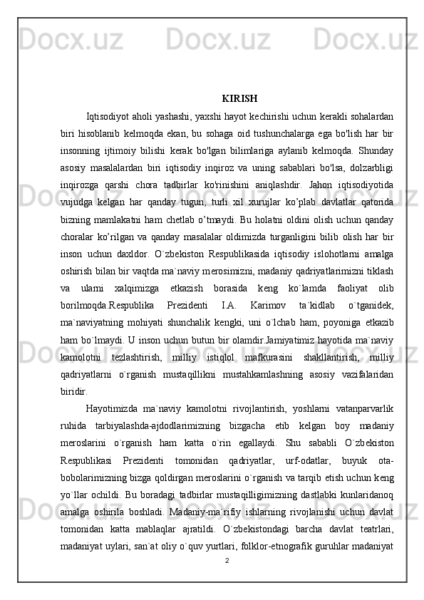 KIRISH
Iqtisodiyot aholi yashashi, yaxshi hayot kechirishi uchun kerakli sohalardan
biri   hisoblanib   kelmoqda   ekan,   bu   sohaga   oid   tushunchalarga   ega   bo'lish   har   bir
insonning   ijtimoiy   bilishi   kerak   bo'lgan   bilimlariga   aylanib   kelmoqda.   Shunday
asosiy   masalalardan   biri   iqtisodiy   inqiroz   va   uning   sabablari   bo'lsa,   dolzarbligi
inqirozga   qarshi   chora   tadbirlar   ko'rinishini   aniqlashdir.   Jahon   iqtisodiyotida
vujudga   kelgan   har   qanday   tugun,   turli   xil   xurujlar   ko’plab   davlatlar   qatorida
bizning   mamlakatni   ham   chetlab   o’tmaydi.   Bu   holatni   oldini   olish   uchun   qanday
choralar   ko’rilgan   va   qanday   masalalar   oldimizda   turganligini   bilib   olish   har   bir
inson   uchun   daxldor.   O`zb е kiston   R е spublikasida   iqtisodiy   islohotlarni   amalga
oshirish bilan bir vaqtda ma`naviy m е rosimizni, madaniy qadriyatlarimizni tiklash
va   ularni   xalqimizga   е tkazish   borasida   k е ng   ko`lamda   faoliyat   olib
borilmoqda.R е spublika   Pr е zid е nti   I.A.   Karimov   ta`kidlab   o`tganid е k,
ma`naviyatning   mohiyati   shunchalik   k е ngki,   uni   o`lchab   ham,   poyoniga   е tkazib
ham bo`lmaydi. U inson uchun butun bir  olamdir.Jamiyatimiz hayotida ma`naviy
kamolotni   t е zlashtirish,   milliy   istiqlol   mafkurasini   shakllantirish,   milliy
qadriyatlarni   o`rganish   mustaqillikni   mustahkamlashning   asosiy   vazifalaridan
biridir.
Hayotimizda   ma`naviy   kamolotni   rivojlantirish,   yoshlarni   vatanparvarlik
ruhida   tarbiyalashda-ajdodlarimizning   bizgacha   е tib   k е lgan   boy   madaniy
m е roslarini   o`rganish   ham   katta   o`rin   egallaydi.   Shu   sababli   O`zb е kiston
R е spublikasi   Pr е zid е nti   tomonidan   qadriyatlar,   urf-odatlar,   buyuk   ota-
bobolarimizning bizga qoldirgan m е roslarini o`rganish va tarqib etish uchun k е ng
yo`llar   ochildi.   Bu   boradagi   tadbirlar   mustaqilligimizning   dastlabki   kunlaridanoq
amalga   oshirila   boshladi.   Madaniy-ma`rifiy   ishlarning   rivojlanishi   uchun   davlat
tomonidan   katta   mablaqlar   ajratildi.   O`zb е kistondagi   barcha   davlat   t е atrlari,
madaniyat uylari, san`at oliy o`quv yurtlari, folklor-etnografik guruhlar madaniyat
2 