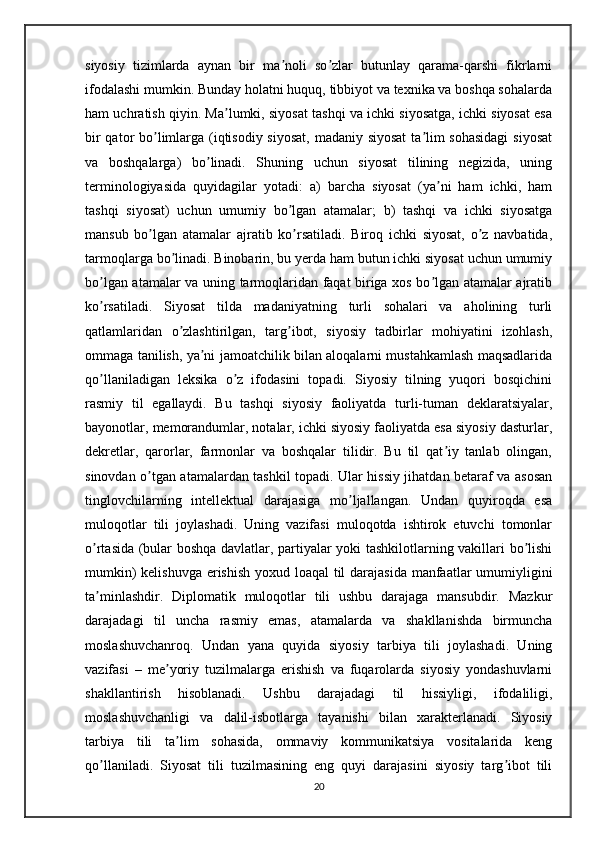 siyosiy   tizimlarda   aynan   bir   ma noli   so zlar   butunlay   qarama-qarshi   fikrlarniʼ ʼ
ifodalashi mumkin. Bunday holatni huquq, tibbiyot va texnika va boshqa sohalarda
ham uchratish qiyin. Ma lumki, siyosat tashqi va ichki siyosatga, ichki siyosat esa	
ʼ
bir  qator bo limlarga (iqtisodiy siyosat, madaniy siyosat  ta lim  sohasidagi  siyosat	
ʼ ʼ
va   boshqalarga)   bo linadi.   Shuning   uchun   siyosat   tilining   negizida,   uning	
ʼ
terminologiyasida   quyidagilar   yotadi:   a)   barcha   siyosat   (ya ni   ham   ichki,   ham	
ʼ
tashqi   siyosat)   uchun   umumiy   bo lgan   atamalar;   b)   tashqi   va   ichki   siyosatga	
ʼ
mansub   bo lgan   atamalar   ajratib   ko rsatiladi.   Biroq   ichki   siyosat,   o z   navbatida,	
ʼ ʼ ʼ
tarmoqlarga bo linadi. Binobarin, bu yerda ham butun ichki siyosat uchun umumiy	
ʼ
bo lgan atamalar va uning tarmoqlaridan faqat biriga xos bo lgan atamalar ajratib	
ʼ ʼ
ko rsatiladi.   Siyosat   tilda   madaniyatning   turli   sohalari   va   aholining   turli
ʼ
qatlamlaridan   o zlashtirilgan,   targ ibot,   siyosiy   tadbirlar   mohiyatini   izohlash,	
ʼ ʼ
ommaga tanilish, ya ni jamoatchilik bilan aloqalarni mustahkamlash maqsadlarida	
ʼ
qo llaniladigan   leksika   o z   ifodasini   topadi.   Siyosiy   tilning   yuqori   bosqichini	
ʼ ʼ
rasmiy   til   egallaydi.   Bu   tashqi   siyosiy   faoliyatda   turli-tuman   deklaratsiyalar,
bayonotlar, memorandumlar, notalar, ichki siyosiy faoliyatda esa siyosiy dasturlar,
dekretlar,   qarorlar,   farmonlar   va   boshqalar   tilidir.   Bu   til   qat iy   tanlab   olingan,	
ʼ
sinovdan o tgan atamalardan tashkil topadi. Ular hissiy jihatdan betaraf va asosan	
ʼ
tinglovchilarning   intellektual   darajasiga   mo ljallangan.   Undan   quyiroqda   esa	
ʼ
muloqotlar   tili   joylashadi.   Uning   vazifasi   muloqotda   ishtirok   etuvchi   tomonlar
o rtasida (bular boshqa davlatlar, partiyalar yoki tashkilotlarning vakillari bo lishi	
ʼ ʼ
mumkin)  kelishuvga erishish  yoxud loaqal  til  darajasida manfaatlar  umumiyligini
ta minlashdir.   Diplomatik   muloqotlar   tili   ushbu   darajaga   mansubdir.   Mazkur
ʼ
darajadagi   til   uncha   rasmiy   emas,   atamalarda   va   shakllanishda   birmuncha
moslashuvchanroq.   Undan   yana   quyida   siyosiy   tarbiya   tili   joylashadi.   Uning
vazifasi   –   me yoriy   tuzilmalarga   erishish   va   fuqarolarda   siyosiy   yondashuvlarni	
ʼ
shakllantirish   hisoblanadi.   Ushbu   darajadagi   til   hissiyligi,   ifodaliligi,
moslashuvchanligi   va   dalil-isbotlarga   tayanishi   bilan   xarakterlanadi.   Siyosiy
tarbiya   tili   ta lim   sohasida,   ommaviy   kommunikatsiya   vositalarida   keng	
ʼ
qo llaniladi.   Siyosat   tili   tuzilmasining   eng   quyi   darajasini   siyosiy   targ ibot   tili	
ʼ ʼ
20