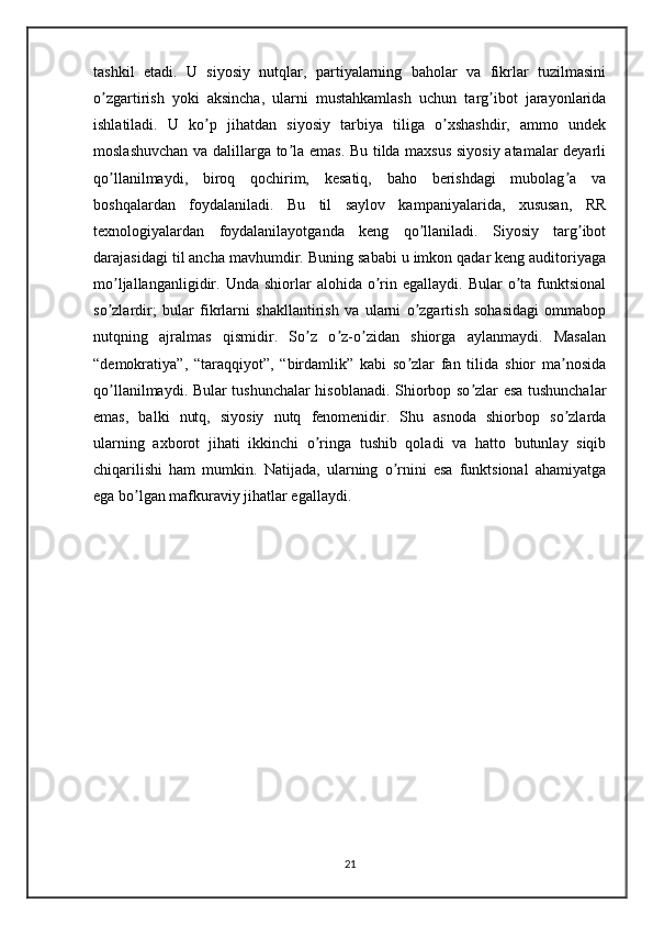 tashkil   etadi.   U   siyosiy   nutqlar,   partiyalarning   baholar   va   fikrlar   tuzilmasini
o zgartirish   yoki   aksincha,   ularni   mustahkamlash   uchun   targ ibot   jarayonlaridaʼ ʼ
ishlatiladi.   U   ko p   jihatdan   siyosiy   tarbiya   tiliga   o xshashdir,   ammo   undek	
ʼ ʼ
moslashuvchan va dalillarga to la emas. Bu tilda maxsus siyosiy atamalar deyarli	
ʼ
qo llanilmaydi,   biroq   qochirim,   kesatiq,   baho   berishdagi   mubolag a   va	
ʼ ʼ
boshqalardan   foydalaniladi.   Bu   til   saylov   kampaniyalarida,   xususan,   RR
texnologiyalardan   foydalanilayotganda   keng   qo llaniladi.   Siyosiy   targ ibot	
ʼ ʼ
darajasidagi til ancha mavhumdir. Buning sababi u imkon qadar keng auditoriyaga
mo ljallanganligidir.  Unda  shiorlar   alohida  o rin  egallaydi.  Bular  o ta  funktsional	
ʼ ʼ ʼ
so zlardir;   bular   fikrlarni   shakllantirish   va   ularni   o zgartish   sohasidagi   ommabop
ʼ ʼ
nutqning   ajralmas   qismidir.   So z   o z-o zidan   shiorga   aylanmaydi.   Masalan	
ʼ ʼ ʼ
“demokratiya”,   “taraqqiyot”,   “birdamlik”   kabi   so zlar   fan   tilida   shior   ma nosida	
ʼ ʼ
qo llanilmaydi. Bular tushunchalar hisoblanadi. Shiorbop so zlar esa tushunchalar	
ʼ ʼ
emas,   balki   nutq,   siyosiy   nutq   fenomenidir.   Shu   asnoda   shiorbop   so zlarda	
ʼ
ularning   axborot   jihati   ikkinchi   o ringa   tushib   qoladi   va   hatto   butunlay   siqib	
ʼ
chiqarilishi   ham   mumkin.   Natijada,   ularning   o rnini   esa   funktsional   ahamiyatga	
ʼ
ega bo lgan mafkuraviy jihatlar egallaydi.	
ʼ
21