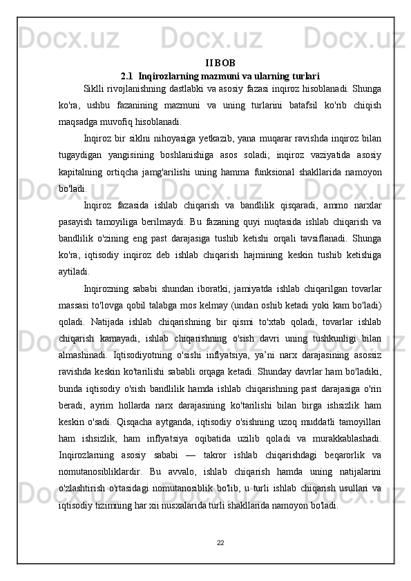 II BOB
2.1   Inqirozlarning mazmuni va ularning turlari
Siklli rivojlanishning dastlabki va asosiy fazasi inqiroz hisoblanadi. Shunga
ko'ra,   ushbu   fazanining   mazmuni   va   uning   turlarini   batafsil   ko'rib   chiqish
maqsadga muvofiq hisoblanadi.
Inqiroz   bir   siklni   nihoyasiga   yetkazib,   yana   muqarar   ravishda   inqiroz   bilan
tugaydigan   yangisining   boshlanishiga   asos   soladi;   inqiroz   vaziyatida   asosiy
kapitalning   ortiqcha   jamg'arilishi   uning   hamma   funksional   shakllarida   namoyon
bo'ladi.
Inqiroz   fazasida   ishlab   chiqarish   va   bandlilik   qisqaradi,   ammo   narxlar
pasayish   tamoyiliga   berilmaydi.   Bu   fazaning   quyi   nuqtasida   ishlab   chiqarish   va
bandlilik   o'zining   eng   past   darajasiga   tushib   ketishi   orqali   tavsiflanadi.   Shunga
ko'ra,   iqtisodiy   inqiroz   deb   ishlab   chiqarish   hajmining   keskin   tushib   ketishiga
aytiladi.
Inqirozning   sababi   shundan   iboratki,   jamiyatda   ishlab   chiqarilgan   tovarlar
massasi  to'lovga qobil talabga mos kelmay (undan oshib ketadi yoki kam bo'ladi)
qoladi.   Natijada   ishlab   chiqarishning   bir   qismi   to'xtab   qoladi,   tovarlar   ishlab
chiqarish   kamayadi,   ishlab   chiqarishning   o'sish   davri   uning   tushkunligi   bilan
almashinadi.   Iqtisodiyotning   o'sishi   inflyatsiya,   ya’ni   narx   darajasining   asossiz
ravishda  keskin  ko'tarilishi  sababli  orqaga ketadi.  Shunday  davrlar  ham  bo'ladiki,
bunda   iqtisodiy   o'sish   bandlilik   hamda   ishlab   chiqarishning   past   darajasiga   o'rin
beradi,   ayrim   hollarda   narx   darajasining   ko'tarilishi   bilan   birga   ishsizlik   ham
keskin   o'sadi.   Qisqacha   aytganda,   iqtisodiy   o'sishning   uzoq   muddatli   tamoyillari
ham   ishsizlik,   ham   inflyatsiya   oqibatida   uzilib   qoladi   va   murakkablashadi.
Inqirozlarning   asosiy   sababi   —   takror   ishlab   chiqarishdagi   beqarorlik   va
nomutanosibliklardir.   Bu   avvalo,   ishlab   chiqarish   hamda   uning   natijalarini
o'zlashtirish   o'rtasidagi   nomutanosiblik   bo'lib,   u   turli   ishlab   chiqarish   usullari   va
iqtisodiy tizimning har xii nusxalarida turli shakllarida namoyon bo'ladi.
22 