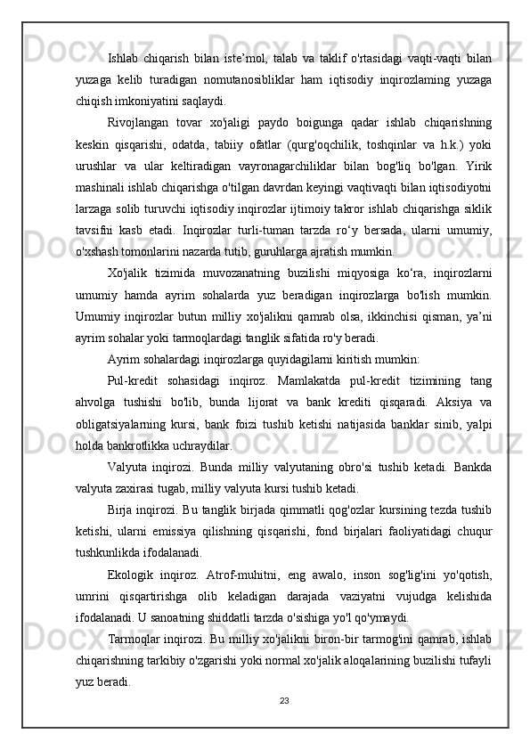 Ishlab   chiqarish   bilan   iste’mol,   talab   va   taklif   o'rtasidagi   vaqti-vaqti   bilan
yuzaga   kelib   turadigan   nomutanosibliklar   ham   iqtisodiy   inqirozlaming   yuzaga
chiqish imkoniyatini saqlaydi.
Rivojlangan   tovar   xo'jaligi   paydo   boigunga   qadar   ishlab   chiqarishning
keskin   qisqarishi,   odatda,   tabiiy   ofatlar   (qurg'oqchilik,   toshqinlar   va   h.k.)   yoki
urushlar   va   ular   keltiradigan   vayronagarchiliklar   bilan   bog'liq   bo'lgan.   Yirik
mashinali ishlab chiqarishga o'tilgan davrdan keyingi vaqtivaqti bilan iqtisodiyotni
larzaga solib turuvchi iqtisodiy inqirozlar ijtimoiy takror ishlab chiqarishga siklik
tavsifni   kasb   etadi.   Inqirozlar   turli-tuman   tarzda   ro‘y   bersada,   ularni   umumiy,
o'xshash tomonlarini nazarda tutib, guruhlarga ajratish mumkin.
Xo'jalik   tizimida   muvozanatning   buzilishi   miqyosiga   ko‘ra,   inqirozlarni
umumiy   hamda   ayrim   sohalarda   yuz   beradigan   inqirozlarga   bo'lish   mumkin.
Umumiy   inqirozlar   butun   milliy   xo'jalikni   qamrab   olsa,   ikkinchisi   qisman,   ya’ni
ayrim sohalar yoki tarmoqlardagi tanglik sifatida ro'y beradi.
Ayrim sohalardagi inqirozlarga quyidagilarni kiritish mumkin:
Pul-kredit   sohasidagi   inqiroz.   Mamlakatda   pul-kredit   tizimining   tang
ahvolga   tushishi   bo'lib,   bunda   lijorat   va   bank   krediti   qisqaradi.   Aksiya   va
obligatsiyalarning   kursi,   bank   foizi   tushib   ketishi   natijasida   banklar   sinib,   yalpi
holda bankrotlikka uchraydilar.
Valyuta   inqirozi.   Bunda   milliy   valyutaning   obro'si   tushib   ketadi.   Bankda
valyuta zaxirasi tugab, milliy valyuta kursi tushib ketadi.
Birja inqirozi. Bu  tanglik birjada qimmatli  qog'ozlar  kursining tezda tushib
ketishi,   ularni   emissiya   qilishning   qisqarishi,   fond   birjalari   faoliyatidagi   chuqur
tushkunlikda ifodalanadi.
Ekologik   inqiroz.   Atrof-muhitni,   eng   awalo,   inson   sog'lig'ini   yo'qotish,
umrini   qisqartirishga   olib   keladigan   darajada   vaziyatni   vujudga   kelishida
ifodalanadi. U sanoatning shiddatli tarzda o'sishiga yo'l qo'ymaydi.
Tarmoqlar inqirozi. Bu milliy xo'jalikni  biron-bir tarmog'ini  qamrab, ishlab
chiqarishning tarkibiy o'zgarishi yoki normal xo'jalik aloqalarining buzilishi tufayli
yuz beradi.
23