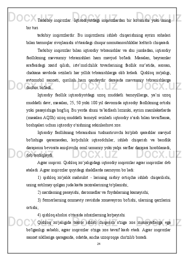 Tarkibiy   inqirozlar.   Iqtisodiyotdagi   inqirozlardan   bir   ko'rinishi   yoki   uning
bir turi
tarkibiy   inqirozlardir.   Bu   inqirozlarni   ishlab   chiqarishning   ayrim   sohalari
bilan tarmoqlar rivojlanishi o'rtasidagi chuqur nomutanosibliklar keltirib chiqaradi.
Tarkibiy   inqirozlar   bilan   iqtisodiy   tebranishlar   va   shu   jumladan,   iqtisodiy
faollikning   mavsumiy   tebranishlari   ham   mavjud   bo'ladi.   Masalan,   bayramlar
arafasidagi   xarid   qilish,   iste’molchilik   tovarlarining   faollik   sur’atida,   asosan,
chakana   savdoda   sezilarli   har   yillik   tebranishlarga   olib   keladi.   Qishloq   xo'jaligi,
avtomobil   sanoati,   qurilish   ham   qandaydir   darajada   mavsumiy   tebranishlarga
duchor bo'ladi.
Iqtisodiy   faollik   iqtisodiyotdagi   uzoq   muddatli   tamoyillarga,   ya’ni   uzoq
muddatli davr, masalan, 25, 50 yoki 100 yil davomida iqtisodiy faollikning ortishi
yoki pasayishiga bog'liq. Bu yerda shuni ta’kidlash lozimki, ayrim mamlakatlarda
(masalan AQSh) uzoq muddatli tamoyil sezilarli iqtisodiy o'sish bilan tavsiflansa,
boshqalari uchun iqtisodiy o'sishning sekinlashuvi xos.
Iqtisodiy   faollikning   tebranishini   tushuntiruvchi   ko'plab   qarashlar   mavjud
bo'lishiga   qaramasdan,   ko'pchilik   iqtisodchilar,   ishlab   chiqarish   va   bandlik
darajasini bevosita aniqlovchi omil umumiy yoki yalpi sarflar darajasi hisoblanadi,
deb tasdiqlaydi.
Agrar inqiroz. Qishloq xo‘jaligidagi iqtisodiy inqirozlar agrar inqirozlar deb
ataladi. Agrar inqirozlar quyidagi shakllarda namoyon bo`ladi:
1)   qishloq   xo'jalik   mahsulot   -   larining   nisbiy   ortiqcha   ishlab   chiqarilishi,
uning sotilmay qolgan juda katta zaxiralarining to'planishi;
2) narxlaming pasayishi, daromadlar va foydalarning kamayishi;
3) fermerlarning ommaviy ravishda xonavayron bo'lishi, ularning qarzlarini
ortishi;
4) qishloq aholisi o'rtasida ishsizlarning ko'payishi.
Qishloq   xo'jaligida   takror   ishlab   chiqarish   o'ziga   xos   xususiyatlarga   ega
bo'lganligi   sababli,   agrar   inqirozlar   o'ziga   xos   tavsif   kasb   etadi.   Agrar   inqirozlar
sanoat sikllariga qaraganda, odatda, ancha uzoqroqqa cho'zilib boradi.
24