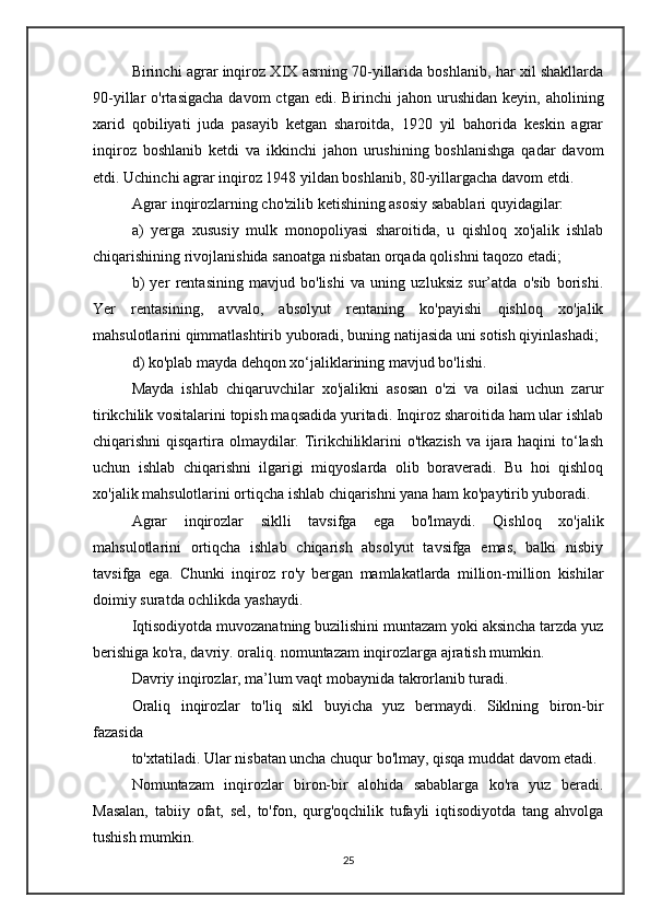 Birinchi agrar inqiroz XIX asrning 70-yillarida boshlanib, har xil shakllarda
90-yillar  o'rtasigacha   davom  ctgan  edi.  Birinchi  jahon  urushidan  keyin,  aholining
xarid   qobiliyati   juda   pasayib   ketgan   sharoitda,   1920   yil   bahorida   keskin   agrar
inqiroz   boshlanib   ketdi   va   ikkinchi   jahon   urushining   boshlanishga   qadar   davom
etdi. Uchinchi agrar inqiroz 1948 yildan boshlanib, 80-yillargacha davom etdi.
Agrar inqirozlarning cho'zilib ketishining asosiy sabablari quyidagilar:
a)   yerga   xususiy   mulk   monopoliyasi   sharoitida,   u   qishloq   xo'jalik   ishlab
chiqarishining rivojlanishida sanoatga nisbatan orqada qolishni taqozo etadi;
b)   yer   rentasining   mavjud   bo'lishi   va   uning   uzluksiz   sur’atda   o'sib   borishi.
Yer   rentasining,   avvalo,   absolyut   rentaning   ko'payishi   qishloq   xo'jalik
mahsulotlarini qimmatlashtirib yuboradi, buning natijasida uni sotish qiyinlashadi;
d) ko'plab mayda dehqon xo‘jaliklarining mavjud bo'lishi.
Mayda   ishlab   chiqaruvchilar   xo'jalikni   asosan   o'zi   va   oilasi   uchun   zarur
tirikchilik vositalarini topish maqsadida yuritadi. Inqiroz sharoitida ham ular ishlab
chiqarishni qisqartira olmaydilar. Tirikchiliklarini o'tkazish va ijara haqini  to‘lash
uchun   ishlab   chiqarishni   ilgarigi   miqyoslarda   olib   boraveradi.   Bu   hoi   qishloq
xo'jalik mahsulotlarini ortiqcha ishlab chiqarishni yana ham ko'paytirib yuboradi.
Agrar   inqirozlar   siklli   tavsifga   ega   bo'lmaydi.   Qishloq   xo'jalik
mahsulotlarini   ortiqcha   ishlab   chiqarish   absolyut   tavsifga   emas,   balki   nisbiy
tavsifga   ega.   Chunki   inqiroz   ro'y   bergan   mamlakatlarda   million-million   kishilar
doimiy suratda ochlikda yashaydi.
Iqtisodiyotda muvozanatning buzilishini muntazam yoki aksincha tarzda yuz
berishiga ko'ra, davriy. oraliq. nomuntazam inqirozlarga ajratish mumkin.
Davriy inqirozlar, ma’lum vaqt mobaynida takrorlanib turadi.
Oraliq   inqirozlar   to'liq   sikl   buyicha   yuz   bermaydi.   Siklning   biron-bir
fazasida 
to'xtatiladi. Ular nisbatan uncha chuqur bo'lmay, qisqa muddat davom etadi.
Nomuntazam   inqirozlar   biron-bir   alohida   sabablarga   ko'ra   yuz   beradi.
Masalan,   tabiiy   ofat,   sel,   to'fon,   qurg'oqchilik   tufayli   iqtisodiyotda   tang   ahvolga
tushish mumkin.
25 