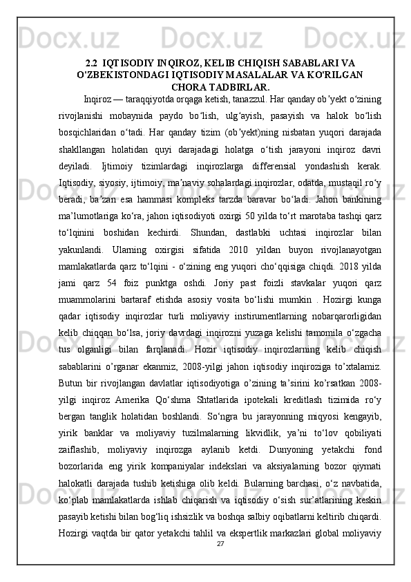 2.2  IQTISODIY INQIROZ, KELIB CHIQISH SABABLARI VA
O'ZBEKISTONDAGI IQTISODIY MASALALAR VA KO'RILGAN
CHORA TADBIRLAR.
Inqiroz — taraqqiyotda orqaga ketish, tanazzul. Har qanday ob yekt o ziningʼ ʻ
rivojlanishi   mobaynida   paydo   bo lish,   ulg ayish,   pasayish   va   halok   bo lish	
ʻ ʻ ʻ
bosqichlaridan   o tadi.   Har   qanday   tizim   (ob yekt)ning   nisbatan   yuqori   darajada	
ʻ ʼ
shakllangan   holatidan   quyi   darajadagi   holatga   o tish   jarayoni   inqiroz   davri	
ʻ
deyiladi.   Ijtimoiy   tizimlardagi   inqirozlarga   differensial   yondashish   kerak.
Iqtisodiy, siyosiy, ijtimoiy, ma naviy sohalardagi inqirozlar, odatda, mustaqil ro y	
ʼ ʻ
beradi,   ba zan   esa   hammasi   kompleks   tarzda   baravar   bo ladi.   Jahon   bankining	
ʼ ʻ
ma’lumotlariga ko‘ra, jahon iqtisodiyoti oxirgi 50 yilda to‘rt marotaba tashqi qarz
to‘lqinini   boshidan   kechirdi.   Shundan,   dastlabki   uchtasi   inqirozlar   bilan
yakunlandi.   Ularning   oxirgisi   sifatida   2010   yildan   buyon   rivojlanayotgan
mamlakatlarda   qarz   to‘lqini   -   o‘zining   eng   yuqori   cho‘qqisiga   chiqdi.   2018   yilda
jami   qarz   54   foiz   punktga   oshdi.   Joriy   past   foizli   stavkalar   yuqori   qarz
muammolarini   bartaraf   etishda   asosiy   vosita   bo‘lishi   mumkin   .   Hozirgi   kunga
qadar   iqtisodiy   inqirozlar   turli   moliyaviy   instirumentlarning   nobarqarorligidan
kelib   chiqqan   bo‘lsa,   joriy   davrdagi   inqirozni   yuzaga   kelishi   tamomila   o‘zgacha
tus   olganligi   bilan   farqlanadi.   Hozir   iqtisodiy   inqirozlarning   kelib   chiqish
sabablarini   o’rganar   ekanmiz,   2008-yilgi   jahon   iqtisodiy   inqiroziga   to’xtalamiz.
Butun   bir   rivojlangan   davlatlar   iqtisodiyotiga   o’zining   ta’sirini   ko’rsatkan   2008-
yilgi   inqiroz   Amerika   Qo‘shma   Shtatlarida   ipotekali   kreditlash   tizimida   ro‘y
bergan   tanglik   holatidan   boshlandi.   So‘ngra   bu   jarayonning   miqyosi   kengayib,
yirik   banklar   va   moliyaviy   tuzilmalarning   likvidlik,   ya’ni   to‘lov   qobiliyati
zaiflashib,   moliyaviy   inqirozga   aylanib   ketdi.   Dunyoning   yetakchi   fond
bozorlarida   eng   yirik   kompaniyalar   indekslari   va   aksiyalarning   bozor   qiymati
halokatli   darajada   tushib   ketishiga   olib   keldi.   Bularning   barchasi,   o‘z   navbatida,
ko‘plab   mamlakatlarda   ishlab   chiqarish   va   iqtisodiy   o‘sish   sur’atlarining   keskin
pasayib ketishi bilan bog‘liq ishsizlik va boshqa salbiy oqibatlarni keltirib chiqardi.
Hozirgi vaqtda bir qator yetakchi tahlil va ekspertlik markazlari global moliyaviy
27