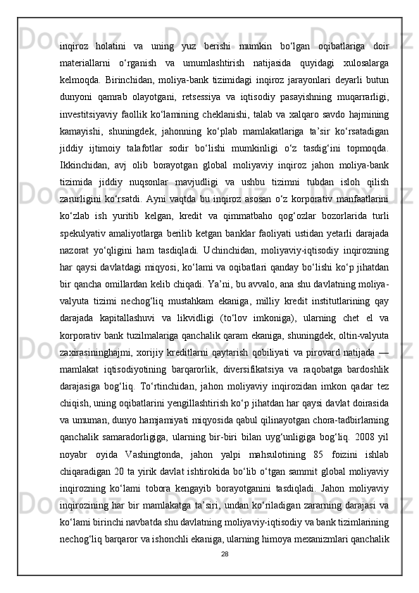 inqiroz   holatini   va   uning   yuz   berishi   mumkin   bo‘lgan   oqibatlariga   doir
materiallarni   o‘rganish   va   umumlashtirish   natijasida   quyidagi   xulosalarga
kelmoqda.   Birinchidan,   moliya-bank   tizimidagi   inqiroz   jarayonlari   deyarli   butun
dunyoni   qamrab   olayotgani,   retsessiya   va   iqtisodiy   pasayishning   muqarrarligi,
investitsiyaviy   faollik   ko‘lamining   cheklanishi,   talab   va   xalqaro   savdo   hajmining
kamayishi,   shuningdek,   jahonning   ko‘plab   mamlakatlariga   ta’sir   ko‘rsatadigan
jiddiy   ijtimoiy   talafotlar   sodir   bo‘lishi   mumkinligi   o‘z   tasdig‘ini   topmoqda.
Ikkinchidan,   avj   olib   borayotgan   global   moliyaviy   inqiroz   jahon   moliya-bank
tizimida   jiddiy   nuqsonlar   mavjudligi   va   ushbu   tizimni   tubdan   isloh   qilish
zarurligini   ko‘rsatdi.   Ayni   vaqtda   bu   inqiroz   asosan   o‘z   korporativ   manfaatlarini
ko‘zlab   ish   yuritib   kelgan,   kredit   va   qimmatbaho   qog‘ozlar   bozorlarida   turli
spekulyativ  amaliyotlarga  berilib  ketgan  banklar   faoliyati  ustidan   yetarli   darajada
nazorat   yo‘qligini   ham   tasdiqladi.   Uchinchidan,   moliyaviy-iqtisodiy   inqirozning
har  qaysi  davlatdagi  miqyosi,  ko‘lami  va oqibatlari  qanday bo‘lishi  ko‘p jihatdan
bir qancha omillardan kelib chiqadi. Ya’ni, bu avvalo, ana shu davlatning moliya-
valyuta   tizimi   nechog‘liq   mustahkam   ekaniga,   milliy   kredit   institutlarining   qay
darajada   kapitallashuvi   va   likvidligi   (to‘lov   imkoniga),   ularning   chet   el   va
korporativ bank tuzilmalariga qanchalik qaram ekaniga, shuningdek, oltin-valyuta
zaxirasininghajmi,   xorijiy   kreditlarni   qaytarish   qobiliyati   va   pirovard   natijada   —
mamlakat   iqtisodiyotining   barqarorlik,   diversifikatsiya   va   raqobatga   bardoshlik
darajasiga   bog‘liq.   To‘rtinchidan,   jahon   moliyaviy   inqirozidan   imkon   qadar   tez
chiqish, uning oqibatlarini yengillashtirish ko‘p jihatdan har qaysi davlat doirasida
va umuman, dunyo hamjamiyati miqyosida qabul qilinayotgan chora-tadbirlarning
qanchalik   samaradorligiga,   ularning   bir-biri   bilan   uyg‘unligiga   bog‘liq.   2008   yil
noyabr   oyida   Vashingtonda,   jahon   yalpi   mahsulotining   85   foizini   ishlab
chiqaradigan 20 ta yirik davlat  ishtirokida bo‘lib o‘tgan sammit global  moliyaviy
inqirozning   ko‘lami   tobora   kengayib   borayotganini   tasdiqladi.   Jahon   moliyaviy
inqirozining   har   bir   mamlakatga   ta’siri,   undan   ko‘riladigan   zararning   darajasi   va
ko‘lami birinchi navbatda shu davlatning moliyaviy-iqtisodiy va bank tizimlarining
nechog‘liq barqaror va ishonchli ekaniga, ularning himoya mexanizmlari qanchalik
28 