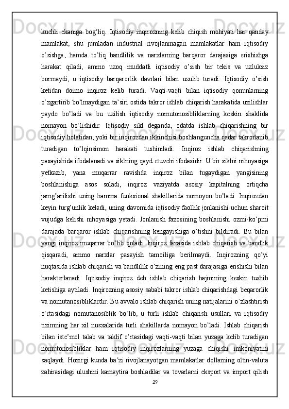 kuchli   ekaniga   bog‘liq.   Iqtisodiy   inqirozning   kelib   chiqish   mohiyati   har   qanday
mamlakat,   shu   jumladan   industrial   rivojlanmagan   mamlakatlar   ham   iqtisodiy
o’sishga,   hamda   to’liq   bandlilik   va   narxlarning   barqaror   darajasiga   erishishga
harakat   qiladi,   ammo   uzoq   muddatli   iqtisodiy   o’sish   bir   tekis   va   uzluksiz
bormaydi,   u   iqtisodiy   barqarorlik   davrlari   bilan   uzulib   turadi.   Iqtisodiy   o’sish
ketidan   doimo   inqiroz   kelib   turadi.   Vaqti-vaqti   bilan   iqtisodiy   qonunlarning
o’zgartirib bo’lmaydigan ta’siri ostida takror ishlab chiqarish harakatida uzilishlar
paydo   bo’ladi   va   bu   uzilish   iqtisodiy   nomutonosibliklarning   keskin   shaklida
nomayon   bo’lishidir.   Iqtisodiy   sikl   deganda,   odatda   ishlab   chiqarishning   bir
iqtisodiy holatidan, yoki bir inqirozdan ikkinchisi boshlanguncha qadar takrorlanib
turadigan   to’lqinsimon   harakati   tushiniladi.   Inqiroz   ishlab   chiqarishning
pasayishida ifodalanadi va siklning qayd etuvchi ifodasidir. U bir siklni nihoyasiga
yetkazib,   yana   muqarrar   ravishda   inqiroz   bilan   tugaydigan   yangisining
boshlanishiga   asos   soladi,   inqiroz   vaziyatda   asosiy   kapitalning   ortiqcha
jamg’arilishi   uning   hamma   funksional   shakillarida   nomoyon   bo’ladi.   Inqirozdan
keyin turg’unlik keladi, uning davomida iqtisodiy faollik jonlanishi  uchun sharoit
vujudga   kelishi   nihoyasiga   yetadi.   Jonlanish   fazosining   boshlanishi   ozmi-ko’pmi
darajada   barqaror   ishlab   chiqarishning   kengayishiga   o’tishni   bildiradi.   Bu   bilan
yangi inqiroz muqarrar bo’lib qoladi. Inqiroz fazasida ishlab chiqarish va bandlik
qisqaradi,   ammo   narxlar   pasayish   tamoiliga   berilmaydi.   Inqirozning   qo’yi
nuqtasida ishlab chiqarish va bandlilik o’zining eng past darajasiga erishishi bilan
harakterlanadi.   Iqtisodiy   inqiroz   deb   ishlab   chiqarish   hajmining   keskin   tushib
ketishiga aytiladi. Inqirozning asosiy sababi takror ishlab chiqarishdagi beqarorlik
va nomutanosibliklardir. Bu avvalo ishlab chiqarish uning natijalarini o’zlashtirish
o’rtasidagi   nomutanosiblik   bo‘lib,   u   turli   ishlab   chiqarish   usullari   va   iqtisodiy
tizimning   har   xil   nusxalarida   turli   shakillarda   nomayon   bo’ladi.   Ishlab   chiqarish
bilan   iste’mol   talab   va   taklif   o’rtasidagi   vaqti-vaqti   bilan   yuzaga   kelib   turadigan
nomutonosibliklar   ham   iqtisodiy   inqirozlarning   yuzaga   chiqishi   imkoniyatini
saqlaydi. Hozirgi kunda ba zi rivojlanayotgan mamlakatlar dollarning oltin-valutaʼ
zahirasidagi   ulushini   kamaytira   boshladilar   va   tovarlarni   eksport   va   import   qilish
29 