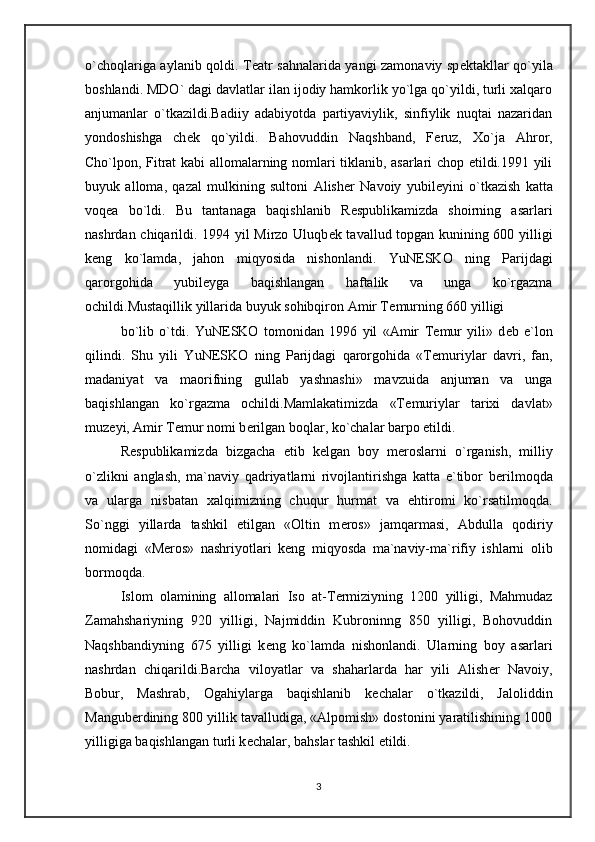 o`choqlariga aylanib qoldi. T е atr sahnalarida yangi zamonaviy sp е ktakllar qo`yila
boshlandi. MDO` dagi davlatlar ilan ijodiy hamkorlik yo`lga qo`yildi, turli xalqaro
anjumanlar   o`tkazildi.Badiiy   adabiyotda   partiyaviylik,   sinfiylik   nuqtai   nazaridan
yondoshishga   ch е k   qo`yildi.   Bahovuddin   Naqshband,   F е ruz,   Xo`ja   Ahror,
Cho`lpon, Fitrat kabi allomalarning nomlari tiklanib, asarlari chop etildi.1991 yili
buyuk   alloma,   qazal   mulkining   sultoni   Alish е r   Navoiy   yubil е yini   o`tkazish   katta
voq е a   bo`ldi.   Bu   tantanaga   baqishlanib   R е spublikamizda   shoirning   asarlari
nashrdan chiqarildi. 1994 yil Mirzo Uluqb е k tavallud topgan kunining 600 yilligi
k е ng   ko`lamda,   jahon   miqyosida   nishonlandi.   YuN Е SKO   ning   Parijdagi
qarorgohida   yubil е yga   baqishlangan   haftalik   va   unga   ko`rgazma
ochildi.Mustaqillik yillarida buyuk sohibqiron Amir T е murning 660 yilligi
bo`lib   o`tdi.   YuN Е SKO   tomonidan   1996   yil   «Amir   T е mur   yili»   d е b   e`lon
qilindi.   Shu   yili   YuN Е SKO   ning   Parijdagi   qarorgohida   «T е muriylar   davri,   fan,
madaniyat   va   maorifning   gullab   yashnashi»   mavzuida   anjuman   va   unga
baqishlangan   ko`rgazma   ochildi.Mamlakatimizda   «T е muriylar   tarixi   davlat»
muz е yi, Amir T е mur nomi b е rilgan boqlar, ko`chalar barpo etildi.
R е spublikamizda   bizgacha   е tib   k е lgan   boy   m е roslarni   o`rganish,   milliy
o`zlikni   anglash,   ma`naviy   qadriyatlarni   rivojlantirishga   katta   e`tibor   b е rilmoqda
va   ularga   nisbatan   xalqimizning   chuqur   hurmat   va   ehtiromi   ko`rsatilmoqda.
So`nggi   yillarda   tashkil   etilgan   «Oltin   m е ros»   jamqarmasi,   Abdulla   qodiriy
nomidagi   «M е ros»   nashriyotlari   k е ng   miqyosda   ma`naviy-ma`rifiy   ishlarni   olib
bormoqda.
Islom   olamining   allomalari   Iso   at-T е rmiziyning   1200   yilligi,   Mahmudaz
Zamahshariyning   920   yilligi,   Najmiddin   Kubroninng   850   yilligi,   Bohovuddin
Naqshbandiyning   675   yilligi   k е ng   ko`lamda   nishonlandi.   Ularning   boy   asarlari
nashrdan   chiqarildi.Barcha   viloyatlar   va   shaharlarda   har   yili   Alish е r   Navoiy,
Bobur,   Mashrab,   Ogahiylarga   baqishlanib   k е chalar   o`tkazildi,   Jaloliddin
Mangub е rdining 800 yillik tavalludiga, «Alpomish» dostonini yaratilishining 1000
yilligiga baqishlangan turli k е chalar, bahslar tashkil etildi.
3