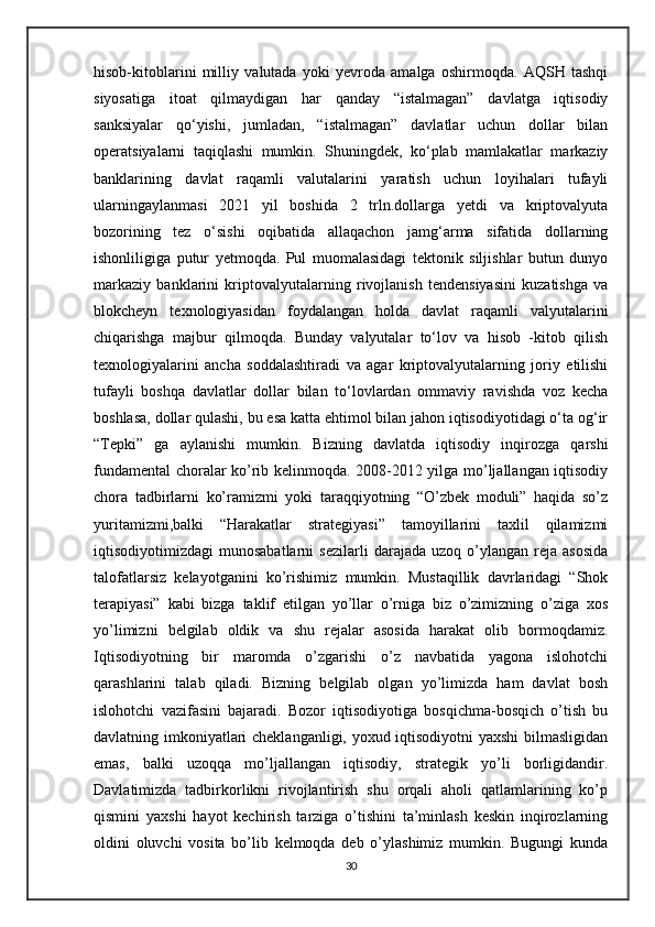 hisob-kitoblarini   milliy   valutada   yoki   yevroda   amalga   oshirmoqda.   AQSH   tashqi
siyosatiga   itoat   qilmaydigan   har   qanday   “istalmagan”   davlatga   iqtisodiy
sanksiyalar   qo‘yishi,   jumladan,   “istalmagan”   davlatlar   uchun   dollar   bilan
operatsiyalarni   taqiqlashi   mumkin.   Shuningdek,   ko‘plab   mamlakatlar   markaziy
banklarining   davlat   raqamli   valutalarini   yaratish   uchun   loyihalari   tufayli
ularningaylanmasi   2021   yil   boshida   2   trln.dollarga   yetdi   va   kriptovalyuta
bozorining   tez   o‘sishi   oqibatida   allaqachon   jamg‘arma   sifatida   dollarning
ishonliligiga   putur   yetmoqda.   Pul   muomalasidagi   tektonik   siljishlar   butun   dunyo
markaziy   banklarini   kriptovalyutalarning   rivojlanish   tendensiyasini   kuzatishga   va
blokcheyn   texnologiyasidan   foydalangan   holda   davlat   raqamli   valyutalarini
chiqarishga   majbur   qilmoqda.   Bunday   valyutalar   to‘lov   va   hisob   -kitob   qilish
texnologiyalarini   ancha   soddalashtiradi   va   agar   kriptovalyutalarning   joriy   etilishi
tufayli   boshqa   davlatlar   dollar   bilan   to‘lovlardan   ommaviy   ravishda   voz   kecha
boshlasa, dollar qulashi, bu esa katta ehtimol bilan jahon iqtisodiyotidagi o‘ta og‘ir
“Tepki”   ga   aylanishi   mumkin.   Bizning   davlatda   iqtisodiy   inqirozga   qarshi
fundamental choralar ko’rib kelinmoqda. 2008-2012 yilga mo’ljallangan iqtisodiy
chora   tadbirlarni   ko’ramizmi   yoki   taraqqiyotning   “O’zbek   moduli”   haqida   so’z
yuritamizmi,balki   “Harakatlar   strategiyasi”   tamoyillarini   taxlil   qilamizmi
iqtisodiyotimizdagi   munosabatlarni   sezilarli   darajada   uzoq  o’ylangan   reja   asosida
talofatlarsiz   kelayotganini   ko’rishimiz   mumkin.   Mustaqillik   davrlaridagi   “Shok
terapiyasi”   kabi   bizga   taklif   etilgan   yo’llar   o’rniga   biz   o’zimizning   o’ziga   xos
yo’limizni   belgilab   oldik   va   shu   rejalar   asosida   harakat   olib   bormoqdamiz.
Iqtisodiyotning   bir   maromda   o’zgarishi   o’z   navbatida   yagona   islohotchi
qarashlarini   talab   qiladi.   Bizning   belgilab   olgan   yo’limizda   ham   davlat   bosh
islohotchi   vazifasini   bajaradi.   Bozor   iqtisodiyotiga   bosqichma-bosqich   o’tish   bu
davlatning imkoniyatlari cheklanganligi, yoxud iqtisodiyotni  yaxshi  bilmasligidan
emas,   balki   uzoqqa   mo’ljallangan   iqtisodiy,   strategik   yo’li   borligidandir.
Davlatimizda   tadbirkorlikni   rivojlantirish   shu   orqali   aholi   qatlamlarining   ko’p
qismini   yaxshi   hayot   kechirish   tarziga   o’tishini   ta’minlash   keskin   inqirozlarning
oldini   oluvchi   vosita   bo’lib   kelmoqda   deb   o’ylashimiz   mumkin.   Bugungi   kunda
30 