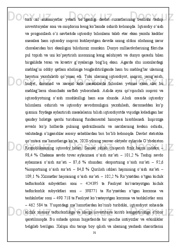 turli   xil   imkoniyatlar   yetarli   bo’lganligi   davlat   ruxsatlarining   berilishi   tashqi
investitsiyalar soni va miqdorini keng ko’lamda oshirib kelmoqda. Iqtisodiy o‘sish
va   prognozlash   o’z   navbatida   iqtisodiy   bilimlarni   talab   etar   ekan   yaxshi   kadrlar
masalasi   ham   iqtisodiy   inqiroz   kutilayotgan   davrda   uning   oldini   olishning   zarur
choralaridan   biri   ekanligini   bilishimiz   mumkin.   Dunyo   milliarderlarining   fikricha
pul   topish   va   uni   ko’paytirish   insonning   keng   salohiyati   va   dunyo   qarashi   bilan
birgalikda   teran   va   kreativ   g’oyalariga   bog’liq   ekan.   Agarda   shu   insonlardagi
mablag’ni   oddiy   qatlam   aholisiga   tenglashtirilganda   ham   bu   mablag’lar   ularning
hayotini   yaxshilatib   qo’ymas   edi.   Toki   ularning   iqtisodiyot,   inqiroz,   jamg’arish,
budjet,   daromad   va   xarajat   kabi   masalalarda   bilimlari   yetmas   ekan   ular   bu
mablag’larni   shunchaki   sarflab   yuborishadi.   Aslida   ayni   qo’rqinchili   inqiroz   va
iqtisodiyotning   o‘sish   mushkulligi   ham   ana   shunda.   Aholi   orasida   iqtisodiy
bilimlarni   oshirish   va   iqtisodiy   savodxonligini   yaxshilash,   daromaddan   ko’p
qismini foydaga aylantirish masalalarini bilish iqtisodiyotda vujudga keladigan har
qanday   holatga   qarshi   turishning   fundamental   himoyasi   hisoblanadi.   Inqirozga
avvalo   ko’p   hollarda   pulning   qadrsizlanishi   va   narxlarning   keskin   oshishi,
valutadagi   o’zgarishlar   asosiy   sabablardan   biri   bo’lib   kelmoqda.   Davlat   statistika
qo mitasi ma lumotlariga ko ra, 2020-yilning yanvar-oktyabr oylarida O zbekistonʻ ʼ ʻ ʻ
Respublikasining   iqtisodiy   holati:   Sanoat   ishlab   chiqarish   fizik   hajmi   indeksi   –
98,4   %   Chakana   savdo   tovar   aylanmasi   o sish   sur ati   –   101,2   %   Tashqi   savdo	
ʻ ʼ
aylanmasi   o sish   sur ati   –   87,6   %   shundan:   eksportning   o sish   sur ati   –   92,6	
ʻ ʼ ʻ ʼ
%importning   o sish   sur ati   –   84,0   %   Qurilish   ishlari   hajmining   o sish   sur ati   –	
ʻ ʼ ʻ ʼ
109,1   %   Xizmatlar   hajmining   o sish   sur ati   –   102,2   %   Ro yxatdan   o tgan   kichik	
ʻ ʼ ʻ ʻ
tadbirkorlik   subyektlari   soni   –   424395   ta   Faoliyat   ko rsatayotgan   kichik	
ʻ
tadbirkorlik   subyektlari   soni   –   398771   ta   Ro yxatdan   o tgan   korxona   va	
ʻ ʻ
tashkilotlar soni – 490 718 ta Faoliyat ko rsatayotgan korxona va tashkilotlar soni	
ʻ
–   462   584   ta.   Yuqoridagi   ma’lumotlardan   ko’rinib   turibdiki,   iqtisodiyot   sohasida
kichik   xususiy   tadbirkorlikga   va   ularga   investitsiya   kiritib   kengaytirishga   e’tibor
qaratilmoqda.   Bu   sohada   qonun   hujjatlarida   bir   qancha   imtiyozlar   va   erkinliklar
belgilab   berilgan.   Xalqni   shu   tariqa   boy   qilish   va   ularning   yashash   sharoitlarini
31 
