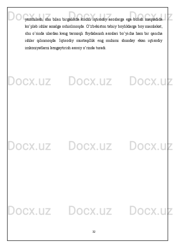 yaxshilash,   shu   bilan   birgalikda   kuchli   iqtisodiy   asoslarga   ega   bòlish   maqsadida
ko’plab ishlar amalga oshirilmoqda. O’zbekiston tabiiy boyliklarga boy mamlakat,
shu   o’rinda   ulardan   keng   tarmoqli   foydalanish   asoslari   bo’yicha   ham   bir   qancha
ishlar   qilinmoqda.   Iqtisodiy   mustaqillik   eng   muhimi   shunday   ekan   iqtisodiy
imkoniyatlarni kengaytirish asosiy o‘rinda turadi.
32