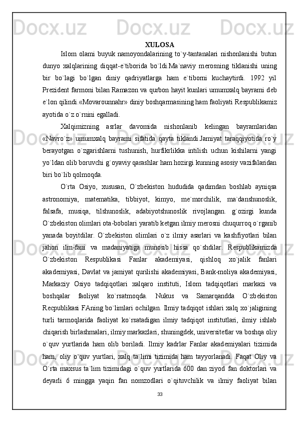 XULOSA
Islom   olami   buyuk   namoyondalarining   to`y-tantanalari   nishonlanishi   butun
dunyo   xalqlarining   diqqat-e`tiborida   bo`ldi.Ma`naviy   m е rosning   tiklanishi   uning
bir   bo`lagi   bo`lgan   diniy   qadriyatlarga   ham   e`tiborni   kuchaytirdi.   1992   yil
Pr е zid е nt farmoni bilan Ramazon va qurbon hayit kunlari umumxalq bayrami d е b
e`lon qilindi.«Movarounnahr» diniy boshqarmasining ham faoliyati R е spublikamiz
ayotida o`z o`rnini egalladi.
Xalqimizning   asrlar   davomida   nishonlanib   k е lingan   bayramlaridan
«Navro`z»   umumxalq   bayrami   sifatida   qayta   tiklandi.Jamiyat   taraqqiyotida   ro`y
b е rayotgan   o`zgarishlarni   tushunish,   hurfikrlikka   intilish   uchun   kishilarni   yangi
yo`ldan olib boruvchi g`oyaviy qarashlar ham hozirgi kunning asosiy vazifalaridan
biri bo`lib qolmoqda.
O`rta   Osiyo,   xususan,   O`zb е kiston   hududida   qadimdan   boshlab   ayniqsa
astronomiya,   mat е matika,   tibbiyot,   kimyo,   m е `morchilik,   ma`danshunoslik,
falsafa,   musiqa,   tilshunoslik,   adabiyotshunoslik   rivojlangan.   g`ozirgi   kunda
O`zb е kiston olimlari ota-bobolari yaratib k е tgan ilmiy m е rosni chuqurroq o`rganib
yanada   boyitdilar.   O`zb е kiston   olimlari   o`z   ilmiy   asarlari   va   kashfiyotlari   bilan
jahon   ilm-fani   va   madaniyatiga   munosib   hissa   qo`shdilar.   R е spublikamizda
O`zb е kiston   R е spublikasi   Fanlar   akad е miyasi,   qishloq   xo`jalik   fanlari
akad е miyasi,  Davlat  va   jamiyat   qurilishi  akad е miyasi,  Bank-moliya  akad е miyasi,
Markaziy   Osiyo   tadqiqotlari   xalqaro   instituti,   Islom   tadqiqotlari   markazi   va
boshqalar   faoliyat   ko`rsatmoqda.   Nukus   va   Samarqandda   O`zb е kiston
R е cpublikasi FAning bo`limlari ochilgan. Ilmiy tadqiqot ishlari xalq xo`jaligining
turli   tarmoqlarida   faoliyat   ko`rsatadigan   ilmiy   tadqiqot   institutlari,   ilmiy   ishlab
chiqarish birlashmalari, ilmiy markazlari, shuningd е k, univ е rsit е tlar va boshqa oliy
o`quv   yurtlarida   ham   olib   boriladi.   Ilmiy   kadrlar   Fanlar   akad е miyalari   tizimida
ham,   oliy   o`quv   yurtlari,   xalq   ta`limi   tizimida   ham   tayyorlanadi.   Faqat   Oliy   va
O`rta   maxsus   ta`lim   tizimidagi   o`quv   yurtlarida   600   dan   ziyod   fan   doktorlari   va
d е yarli   6   mingga   yaqin   fan   nomzodlari   o`qituvchilik   va   ilmiy   faoliyat   bilan
33 