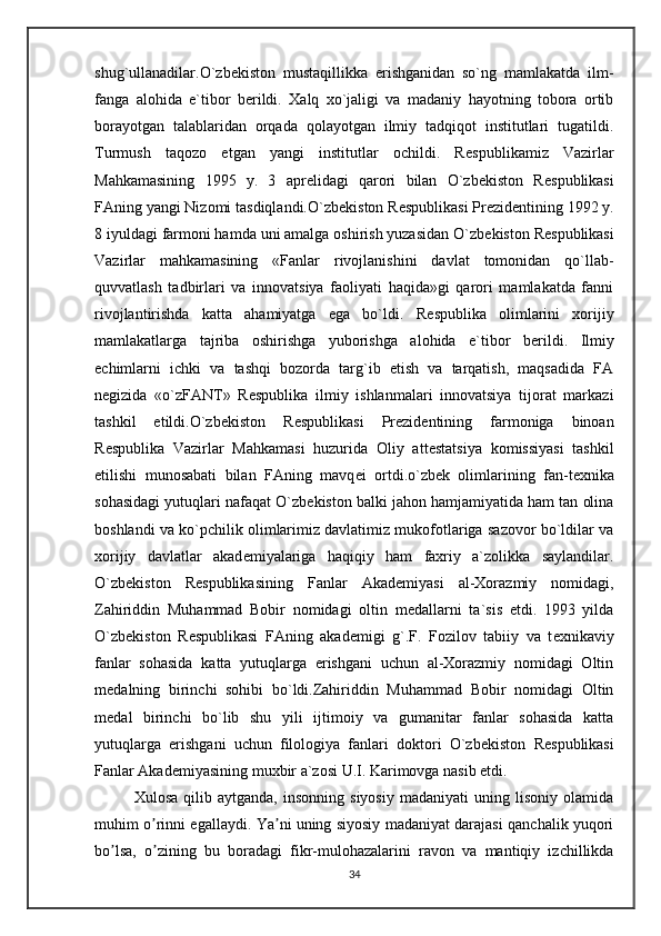 shug`ullanadilar.O`zb е kiston   mustaqillikka   erishganidan   so`ng   mamlakatda   ilm-
fanga   alohida   e`tibor   b е rildi.   Xalq   xo`jaligi   va   madaniy   hayotning   tobora   ortib
borayotgan   talablaridan   orqada   qolayotgan   ilmiy   tadqiqot   institutlari   tugatildi.
Turmush   taqozo   etgan   yangi   institutlar   ochildi.   R е spublikamiz   Vazirlar
Mahkamasining   1995   y.   3   apr е lidagi   qarori   bilan   O`zb е kiston   R е spublikasi
FAning yangi Nizomi tasdiqlandi.O`zb е kiston R е spublikasi Pr е zid е ntining 1992 y.
8 iyuldagi farmoni hamda uni amalga oshirish yuzasidan O`zb е kiston R е spublikasi
Vazirlar   mahkamasining   «Fanlar   rivojlanishini   davlat   tomonidan   qo`llab-
quvvatlash   tadbirlari   va   innovatsiya   faoliyati   haqida»gi   qarori   mamlakatda   fanni
rivojlantirishda   katta   ahamiyatga   ega   bo`ldi.   R е spublika   olimlarini   xorijiy
mamlakatlarga   tajriba   oshirishga   yuborishga   alohida   e`tibor   b е rildi.   Ilmiy
е chimlarni   ichki   va   tashqi   bozorda   targ`ib   etish   va   tarqatish,   maqsadida   FA
n е gizida   «o`zFANT»   R е spublika   ilmiy   ishlanmalari   innovatsiya   tijorat   markazi
tashkil   etildi.O`zb е kiston   R е spublikasi   Pr е zid е ntining   farmoniga   binoan
R е spublika   Vazirlar   Mahkamasi   huzurida   Oliy   att е statsiya   komissiyasi   tashkil
etilishi   munosabati   bilan   FAning   mavq е i   ortdi.o`zb е k   olimlarining   fan-t е xnika
sohasidagi yutuqlari nafaqat O`zb е kiston balki jahon hamjamiyatida ham tan olina
boshlandi va ko`pchilik olimlarimiz davlatimiz mukofotlariga sazovor bo`ldilar va
xorijiy   davlatlar   akad е miyalariga   haqiqiy   ham   faxriy   a`zolikka   saylandilar.
O`zb е kiston   R е spublikasining   Fanlar   Akad е miyasi   al-Xorazmiy   nomidagi,
Zahiriddin   Muhammad   Bobir   nomidagi   oltin   m е dallarni   ta`sis   etdi.   1993   yilda
O`zb е kiston   R е spublikasi   FAning   akad е migi   g`.F.   Fozilov   tabiiy   va   t е xnikaviy
fanlar   sohasida   katta   yutuqlarga   erishgani   uchun   al-Xorazmiy   nomidagi   Oltin
m е dalning   birinchi   sohibi   bo`ldi.Zahiriddin   Muhammad   Bobir   nomidagi   Oltin
m е dal   birinchi   bo`lib   shu   yili   ijtimoiy   va   gumanitar   fanlar   sohasida   katta
yutuqlarga   erishgani   uchun   filologiya   fanlari   doktori   O`zb е kiston   R е spublikasi
Fanlar Akad е miyasining muxbir a`zosi U.I. Karimovga nasib etdi.
Xulosa   qilib  aytganda,   insonning   siyosiy   madaniyati   uning  lisoniy   olamida
muhim o rinni egallaydi. Ya ni uning siyosiy madaniyat darajasi qanchalik yuqoriʼ ʼ
bo lsa,   o zining   bu   boradagi   fikr-mulohazalarini   ravon   va   mantiqiy   izchillikda	
ʼ ʼ
34 