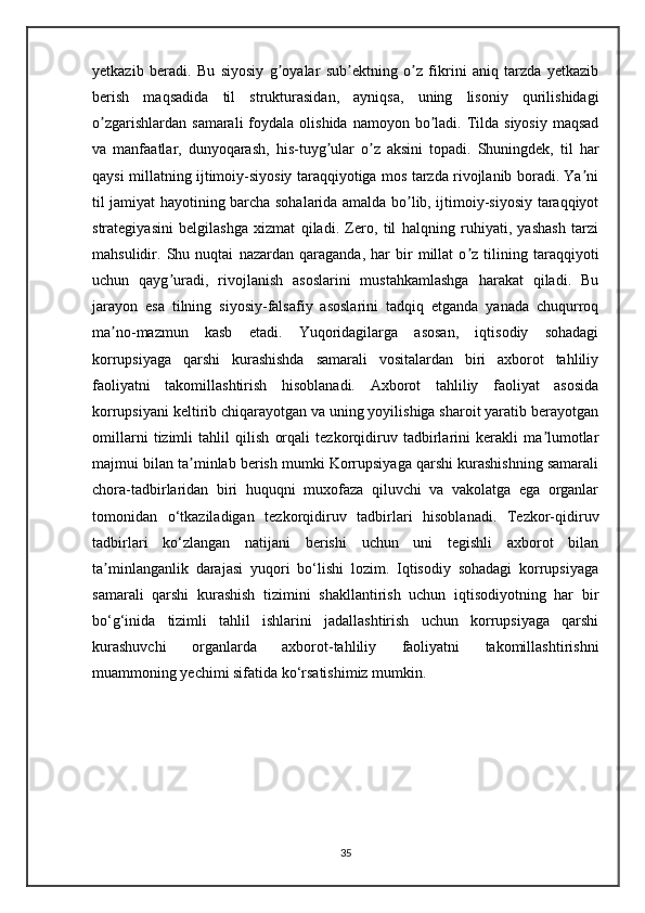 yetkazib   beradi.   Bu   siyosiy   g oyalar   sub ektning   o z   fikrini   aniq   tarzda   yetkazibʼ ʼ ʼ
berish   maqsadida   til   strukturasidan,   ayniqsa,   uning   lisoniy   qurilishidagi
o zgarishlardan  samarali   foydala  olishida  namoyon  bo ladi.  Tilda  siyosiy  maqsad	
ʼ ʼ
va   manfaatlar,   dunyoqarash,   his-tuyg ular   o z   aksini   topadi.   Shuningdek,   til   har	
ʼ ʼ
qaysi millatning ijtimoiy-siyosiy taraqqiyotiga mos tarzda rivojlanib boradi. Ya ni	
ʼ
til jamiyat hayotining barcha sohalarida amalda bo lib, ijtimoiy-siyosiy taraqqiyot	
ʼ
strategiyasini   belgilashga   xizmat   qiladi.   Zero,   til   halqning   ruhiyati,   yashash   tarzi
mahsulidir.   Shu   nuqtai   nazardan   qaraganda,   har   bir   millat   o z   tilining   taraqqiyoti	
ʼ
uchun   qayg uradi,   rivojlanish   asoslarini   mustahkamlashga   harakat   qiladi.   Bu	
ʼ
jarayon   esa   tilning   siyosiy-falsafiy   asoslarini   tadqiq   etganda   yanada   chuqurroq
ma no-mazmun   kasb   etadi.   Yuqoridagilarga   asosan,   iqtisodiy   sohadagi	
ʼ
korrupsiyaga   qarshi   kurashishda   samarali   vositalardan   biri   axborot   tahliliy
faoliyatni   takomillashtirish   hisoblanadi.   Axborot   tahliliy   faoliyat   asosida
korrupsiyani keltirib chiqarayotgan va uning yoyilishiga sharoit yaratib berayotgan
omillarni   tizimli   tahlil   qilish   orqali   tezkorqidiruv   tadbirlarini   kerakli   ma lumotlar	
ʼ
majmui bilan ta minlab berish mumki Korrupsiyaga qarshi kurashishning samarali	
ʼ
chora-tadbirlaridan   biri   huquqni   muxofaza   qiluvchi   va   vakolatga   ega   organlar
tomonidan   o‘tkaziladigan   tezkorqidiruv   tadbirlari   hisoblanadi.   Tezkor-qidiruv
tadbirlari   ko‘zlangan   natijani   berishi   uchun   uni   tegishli   axborot   bilan
ta minlanganlik   darajasi   yuqori   bo‘lishi   lozim.   Iqtisodiy   sohadagi   korrupsiyaga	
ʼ
samarali   qarshi   kurashish   tizimini   shakllantirish   uchun   iqtisodiyotning   har   bir
bo‘g‘inida   tizimli   tahlil   ishlarini   jadallashtirish   uchun   korrupsiyaga   qarshi
kurashuvchi   organlarda   axborot-tahliliy   faoliyatni   takomillashtirishni
muammoning yechimi sifatida ko‘rsatishimiz mumkin.
35 