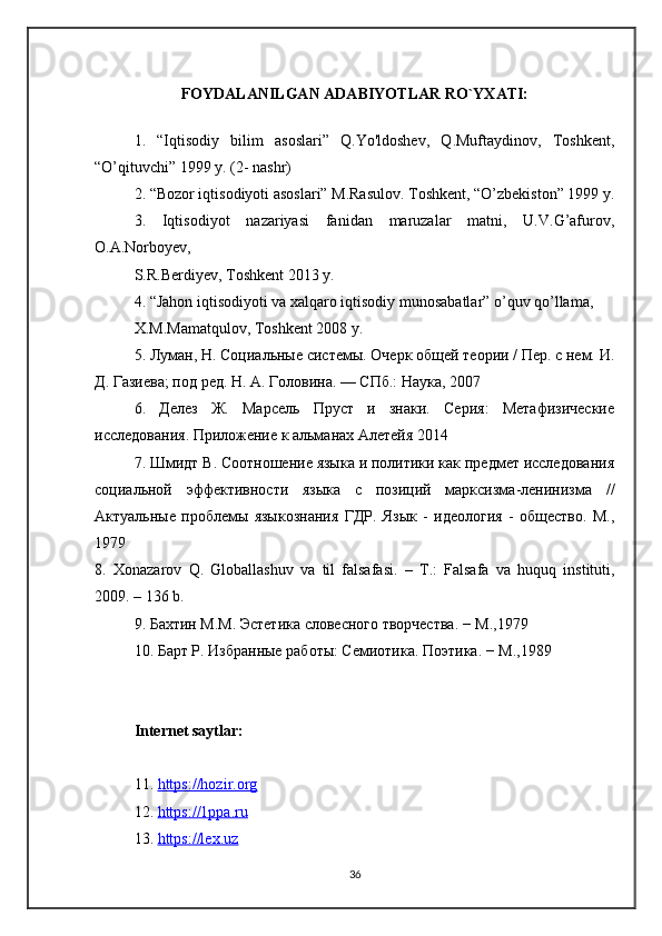 FOYDALANILGAN ADABIYOTLAR RO`YXATI:
1.   “Iqtisodiy   bilim   asoslari”   Q.Yo'ldoshev,   Q.Muftaydinov,   Toshkent,
“O’qituvchi” 1999 y. (2- nashr) 
2. “Bozor iqtisodiyoti asoslari” M.Rasulov. Toshkent, “O’zbekiston” 1999 y.
3.   Iqtisodiyot   nazariyasi   fanidan   maruzalar   matni,   U.V.G’afurov,
O.A.Norboyev,
S.R.Berdiyev, Toshkent 2013 y.
4. “Jahon iqtisodiyoti va xalqaro iqtisodiy munosabatlar” o’quv qo’llama,
X.M.Mamatqulov, Toshkent 2008 y.
5. Луман, Н. Социальные системы. Очерк общей теории / Пер. с нем. И.
Д. Газиева; под ред. Н. А. Головина. — СПб.: Наука, 2007
6.   Делез   Ж.   Марсель   Пруст   и   знаки.   Серия:   Метафизические
исследования. Приложение к альманах Алетейя 2014
7. Шмидт В. Соотношение языка и политики как предмет исследования
социальной   эффективности   языка   с   позиций   марксизма-ленинизма   //
Актуальные   проблемы   языкознания   ГДР.   Язык   -   идеология   -   общество.   М.,
1979
8.   Xonazarov   Q .   Globallashuv   va   til   falsafasi .   –   T .:   Falsafa   va   huquq   instituti ,
2009. – 136  b .
9. Бахтин М.М. Эстетика словесного творчества. − М.,1979
10. Барт Р. Избранные работы: Семиотика. Поэтика . −  М .,1989
Internet saytlar:
11.  https://hozir.org
12.  https://1ppa.ru
13.  https://lex.uz
36