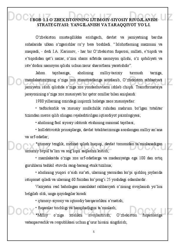 I BOB  1.1 O`ZBEKISTONNING IJTIMOIY-SIYOSIY RIVOJLANISH
STRATEGIYASI: YANGILANISH VA TARAQQIYOT YO`LI.
O‘zbekiston   mustaqillikka   erishgach,   davlat   va   jamiyatning   barcha
sohalarida   ulkan   o‘zgarishlar   ro‘y   bera   boshladi.   “Islohotlarning   mazmuni   va
maqsadi,   -   dedi   I.A.   Karimov,   -   har   bir   O‘zbekiston   fuqarosi,   millati,   e’tiqodi   va
e’tiqodidan   qat’i   nazar,   o‘zini   shaxs   sifatida   namoyon   qilishi,   o‘z   qobiliyati   va
iste’dodini namoyon qilishi uchun zarur sharoitlarni yaratishdir”.
Jahon   tajribasiga,   aholining   milliy-tarixiy   turmush   tarziga,
mamlakatimizning   o‘ziga   xos   xususiyatlariga   asoslanib,   O‘zbekiston   rahbariyati
jamiyatni isloh qilishda o‘ziga xos yondashuvlarni  ishlab chiqdi. Transformatsiya
jarayonining o‘ziga xos xususiyati bir qator omillar bilan aniqlandi:
1980 yillarning oxiridagi inqirozli holatga xaos xususiyatlar:
•   tadbirkorlik   va   xususiy   mulkchilik   ruhidan   mahrum   bo‘lgan   totalitar
tizimdan meros qilib olingan rejalashtirilgan iqtisodiyot psixologiyasi;
• aholining faol siyosiy ishtirok etishining minimal tajribasi;
• kollektivistik prinsiplarga, davlat totalitarizimiga asoslangan milliy an’ana
va urf-odatlar;
*ijtimoiy   tenglik,   mehnat   qilish   huquqi,   davlat   tomonidan   ta’minlanadigan
umumiy bepul ta’lim va sog‘liqni saqlashni kutish;
•   mamlakatda   o‘ziga   xos   urf-odatlarga   va   madaniyatga   ega   100   dan   ortiq
guruhlarni tashkil etuvchi rang-barang etnik tuzilma;
•  aholining  yuqori  o‘sish   sur’ati,  ularning  yarmidan  ko‘pi  qishloq   joylarida
istiqomat qiladi va ularning 60 foizdan ko‘prog‘i 25 yoshdagi odamlardir.
Vaziyatni   real   baholagan   mamlakat   rahbariyati   o‘zining   rivojlanish   yo‘lini
belgilab oldi, unga quyidagilar kiradi:
• ijtimoiy-siyosiy va iqtisodiy barqarorlikni o‘rnatish;
• fuqarolar tinchligi va hamjihatligini ta’minlash;
*Milliy   o‘ziga   xoslikni   rivojlantirish;   O‘zbekiston   fuqarolariga
vatanparvarlik va respublikasi uchun g‘urur hissini singdirish;
5