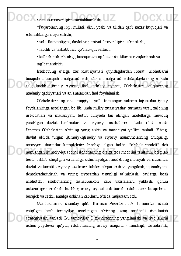 • qonun ustuvorligini mustahkamlash;
*Fuqarolarning   irqi,   millati,   dini,   yoshi   va   tilidan   qat’i   nazar   huquqlari   va
erkinliklariga rioya etilishi;
• xalq farovonligini, davlat va jamiyat farovonligini ta’minlash;
• faollik va tashabbusni qo‘llab-quvvatlash;
• tadbirkorlik erkinligi, boshqaruvning bozor shakllarini rivojlantirish va
rag‘batlantirish.
Islohotning   o‘ziga   xos   xususiyatlari   quyidagilardan   iborat:   islohotlarni
bosqichma-bosqich   amalga   oshirish;   ularni   amalga   oshirishda   davlatning   etakchi
roli;   kuchli   ijtimoiy   siyosat;   faol   tarkibiy   siyosat;   O‘zbekiston   xalqlarining
madaniy qadriyatlari va an’analaridan faol foydalanish.
O‘zbekistonning   o‘z   taraqqiyot   yo‘li   to‘plangan   xalqaro   tajribadan   ijodiy
foydalanishga asoslangan bo‘lib, unda milliy xususiyatlar, turmush tarzi, xalqning
urf-odatlari   va   madaniyati,   butun   dunyoda   tan   olingan   modellarga   muvofiq
yaratilgan   davlat   tuzilmalari   va   siyosiy   institutlarni   o‘zida   ifoda   etadi.
Suveren   O‘zbekiston   o‘zining   yangilanish   va   taraqqiyot   yo‘lini   tanladi.   YAngi
davlat   oldida   turgan   ijtimoiy-iqtisodiy   va   siyosiy   muammolarning   chuqurligi
muayyan   sharoitlar   kompleksini   hisobga   olgan   holda,   "o‘zbek   modeli"   deb
nomlangan ijtimoiy-iqtisodiy islohotlarning o‘ziga xos modelini tanlashni belgilab
berdi. Ishlab chiqilgan va amalga oshirilayotgan modelning mohiyati va mazmuni
davlat va konstitutsiyaviy tuzilmani tubdan o‘zgartirish va yangilash, iqtisodiyotni
demokratlashtirish   va   uning   siyosatdan   ustunligi   ta’minlash,   davlatga   bosh
islohotchi,   islohotlarning   tashabbuskori   kabi   vazifalarini   yuklash,   qonun
ustuvorligini   erishish,   kuchli   ijtimoiy   siyosat   olib   borish,   islohotlarni   bosqichma-
bosqich va izchil amalga oshirish kabilarni o‘zida mujassam etdi.
Mamlakatimiz,   shunday   qilib,   Birinchi   Prezident   I.A.   tomonidan   ishlab
chiqilgan   besh   tamoyilga   asoslangan   o‘zining   uzoq   muddatli   rivojlanish
strategiyasini   tanladi.   Bu   tamoyillar   O‘zbekistonning   yangilanishi   va   rivojlanishi
uchun   poydevor   qo‘ydi,   islohotlarning   asosiy   maqsadi   -   mustaqil,   demokratik,
6