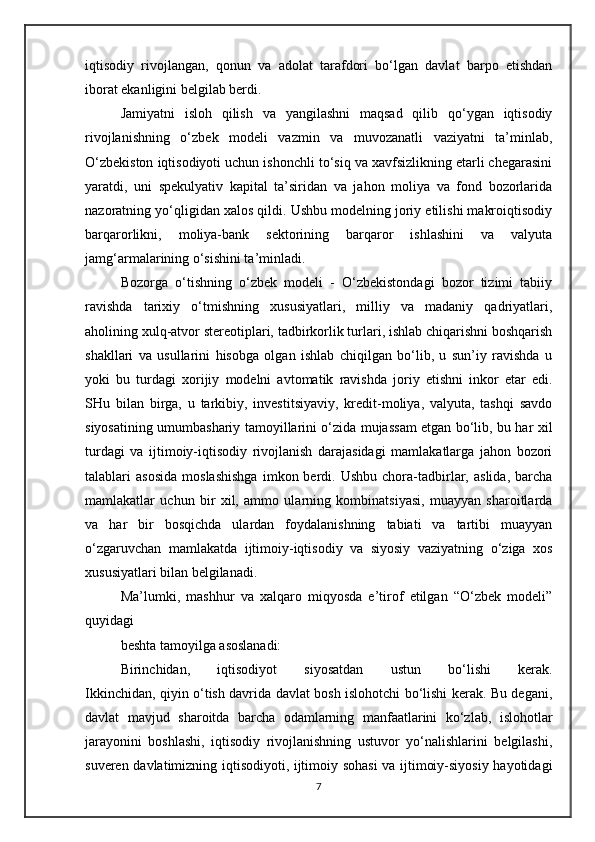iqtisodiy   rivojlangan,   qonun   va   adolat   tarafdori   bo‘lgan   davlat   barpo   etishdan
iborat ekanligini belgilab berdi.
Jamiyatni   isloh   qilish   va   yangilashni   maqsad   qilib   qo‘ygan   iqtisodiy
rivojlanishning   o‘zbek   modeli   vazmin   va   muvozanatli   vaziyatni   ta’minlab,
O‘zbekiston iqtisodiyoti uchun ishonchli to‘siq va xavfsizlikning etarli chegarasini
yaratdi,   uni   spekulyativ   kapital   ta’siridan   va   jahon   moliya   va   fond   bozorlarida
nazoratning yo‘qligidan xalos qildi. Ushbu modelning joriy etilishi makroiqtisodiy
barqarorlikni,   moliya-bank   sektorining   barqaror   ishlashini   va   valyuta
jamg‘armalarining o‘sishini ta’minladi.
Bozorga   o‘tishning   o‘zbek   modeli   -   O‘zbekistondagi   bozor   tizimi   tabiiy
ravishda   tarixiy   o‘tmishning   xususiyatlari,   milliy   va   madaniy   qadriyatlari,
aholining xulq-atvor stereotiplari, tadbirkorlik turlari, ishlab chiqarishni boshqarish
shakllari   va   usullarini   hisobga   olgan   ishlab   chiqilgan   bo‘lib,   u   sun’iy   ravishda   u
yoki   bu   turdagi   xorijiy   modelni   avtomatik   ravishda   joriy   etishni   inkor   etar   edi.
SHu   bilan   birga,   u   tarkibiy,   investitsiyaviy,   kredit-moliya,   valyuta,   tashqi   savdo
siyosatining umumbashariy tamoyillarini o‘zida mujassam etgan bo‘lib, bu har xil
turdagi   va   ijtimoiy-iqtisodiy   rivojlanish   darajasidagi   mamlakatlarga   jahon   bozori
talablari   asosida   moslashishga   imkon  berdi.  Ushbu   chora-tadbirlar,   aslida,   barcha
mamlakatlar   uchun   bir   xil,   ammo   ularning   kombinatsiyasi,   muayyan   sharoitlarda
va   har   bir   bosqichda   ulardan   foydalanishning   tabiati   va   tartibi   muayyan
o‘zgaruvchan   mamlakatda   ijtimoiy-iqtisodiy   va   siyosiy   vaziyatning   o‘ziga   xos
xususiyatlari bilan belgilanadi.
Ma’lumki,   mashhur   va   xalqaro   miqyosda   e’tirof   etilgan   “O‘zbek   modeli”
quyidagi
beshta tamoyilga asoslanadi:
Birinchidan,   iqtisodiyot   siyosatdan   ustun   bo‘lishi   kerak.
Ikkinchidan, qiyin o‘tish davrida davlat bosh islohotchi bo‘lishi kerak. Bu degani,
davlat   mavjud   sharoitda   barcha   odamlarning   manfaatlarini   ko‘zlab,   islohotlar
jarayonini   boshlashi,   iqtisodiy   rivojlanishning   ustuvor   yo‘nalishlarini   belgilashi,
suveren davlatimizning iqtisodiyoti, ijtimoiy sohasi va ijtimoiy-siyosiy hayotidagi
7 