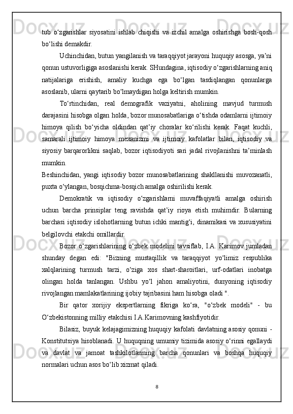 tub   o‘zgarishlar   siyosatini   ishlab   chiqishi   va   izchil   amalga   oshirishga   bosh-qosh
bo‘lishi demakdir.
Uchinchidan, butun yangilanish va taraqqiyot jarayoni huquqiy asosga, ya’ni
qonun ustuvorligiga asoslanishi kerak. SHundagina, iqtisodiy o‘zgarishlarning aniq
natijalariga   erishish,   amaliy   kuchga   ega   bo‘lgan   tasdiqlangan   qonunlarga
asoslanib, ularni qaytarib bo‘lmaydigan holga keltirish mumkin.
To‘rtinchidan,   real   demografik   vaziyatni,   aholining   mavjud   turmush
darajasini hisobga olgan holda, bozor munosabatlariga o‘tishda odamlarni ijtimoiy
himoya   qilish   bo‘yicha   oldindan   qat’iy   choralar   ko‘rilishi   kerak.   Faqat   kuchli,
samarali   ijtimoiy   himoya   mexanizmi   va   ijtimoiy   kafolatlar   bilan,   iqtisodiy   va
siyosiy   barqarorlikni   saqlab,   bozor   iqtisodiyoti   sari   jadal   rivojlanishni   ta’minlash
mumkin.
Beshinchidan,   yangi   iqtisodiy   bozor   munosabatlarining   shakllanishi   muvozanatli,
puxta o‘ylangan, bosqichma-bosqich amalga oshirilishi kerak.
Demokratik   va   iqtisodiy   o‘zgarishlarni   muvaffaqiyatli   amalga   oshirish
uchun   barcha   prinsiplar   teng   ravishda   qat’iy   rioya   etish   muhimdir.   Bularning
barchasi   iqtisodiy   islohotlarning   butun   ichki   mantig‘i,   dinamikasi   va   xususiyatini
belgilovchi etakchi omillardir.
Bozor   o‘zgarishlarining   o‘zbek   modelini   tavsiflab,   I.A.   Karimov   jumladan
shunday   degan   edi:   "Bizning   mustaqillik   va   taraqqiyot   yo‘limiz   respublika
xalqlarining   turmush   tarzi,   o‘ziga   xos   shart-sharoitlari,   urf-odatlari   inobatga
olingan   holda   tanlangan.   Ushbu   yo‘l   jahon   amaliyotini,   dunyoning   iqtisodiy
rivojlangan mamlakatlarining ijobiy tajribasini ham hisobga oladi ".
Bir   qator   xorijiy   ekspertlarning   fikriga   ko‘ra,   "o‘zbek   modeli"   -   bu
O‘zbekistonning milliy etakchisi I.A.Karimovning kashfiyotidir.
Bilasiz, buyuk kelajagimizning huquqiy kafolati davlatning asosiy qonuni -
Konstitutsiya hisoblanadi. U huquqning umumiy tizimida asosiy o‘rinni egallaydi
va   davlat   va   jamoat   tashkilotlarining   barcha   qonunlari   va   boshqa   huquqiy
normalari uchun asos bo‘lib xizmat qiladi.
8