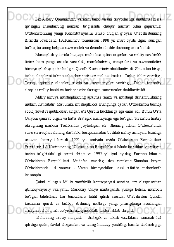 Biz Asosiy Qonunimizni yaratish tarixi va uni tayyorlashga unutilmas hissa
qo‘shgan   insonlarning   nomlari   to‘g‘risida   chuqur   hurmat   bilan   gapiramiz.
O‘zbekistonning   yangi   Konstitutsiyasini   ishlab   chiqish   g‘oyasi   O‘zbekistonning
Birinchi   Prezidenti   I.A.Karimov   tomonidan   1990   yil   mart   oyida   ilgari   surilgan
bo‘lib, bu uning kelgusi suvereniteti va demokratlashtirilishning asosi bo‘ldi.
Mustaqillik yillarida huquqni muhofaza qilish organlari va milliy xavfsizlik
tizimi   ham   yangi   asosda   yaratildi,   mamlakatning   chegaralari   va   suverenitetini
himoya qilishga qodir bo‘lgan Qurolli Kuchlarimiz shakllantirildi. Shu bilan birga,
tashqi aloqalarni ta’minlash uchun institutsional tuzilmalar - Tashqi ishlar vazirligi,
Tashqi   iqtisodiy   aloqalar,   savdo   va   investitsiyalar   vazirligi,   Tashqi   iqtisodiy
aloqalar milliy banki va boshqa ixtisoslashgan muassasalar shakllantirildi.
Milliy   armiya   mustaqillikning   ajralmas   ramzi   va   mustaqil   davlatchilikning
muhim institutidir. Ma’lumki, mustaqillikka erishgunga qadar, O‘zbekiston boshqa
sobiq Sovet respublikalari singari o‘z Qurolli kuchlariga ega emas edi. Butun O‘rta
Osiyoni qamrab olgan va katta strategik ahamiyatga ega bo‘lgan Turkiston harbiy
okrugining   markazi   Toshkentda   joylashgan   edi.   Shuning   uchun   O‘zbekistonda
suveren rivojlanishining dastlabki bosqichlaridan boshlab milliy armiyani tuzishga
ustuvor   ahamiyat   berildi.   1991   yil   sentyabr   oyida   O‘zbekiston   Respublikasi
Prezidenti I.A.Karimovning "O‘zbekiston Respublikasi Mudofaa ishlari vazirligini
tuzish   to‘g‘risida"   gi   qarori   chiqdi   va   1992   yil   iyul   oyidagi   Farmon   bilan   u
O‘zbekiston   Respublikasi   Mudofaa   vazirligi   deb   nomlandi.Shundan   buyon
O‘zbekistonda   14   yanvar   -   Vatan   himoyachilari   kuni   sifatida   nishonlanib
kelmoqda.
Qabul   qilingan   Milliy   xavfsizlik   kontsepsiyasi   asosida,   tez   o‘zgaruvchan
ijtimoiy-siyosiy   vaziyatni,   Markaziy   Osiyo   mintaqasida   yuzaga   kelishi   mumkin
bo‘lgan   tahdidlarni   har   tomonlama   tahlil   qilish   asosida,   O‘zbekiston   Qurolli
kuchlarni   qurish   va   tashkil   etishning   mutlaqo   yangi   prinsiplariga   asoslangan
armiyani isloh qilish bo‘yicha uzoq muddatli dastur ishlab chiqildi.
Islohotning   asosiy   maqsadi   -   strategik   va   taktik   vazifalarni   samarali   hal
qilishga qodir, davlat chegaralari va uning hududiy yaxlitligi  hamda daxlsizligiga
9