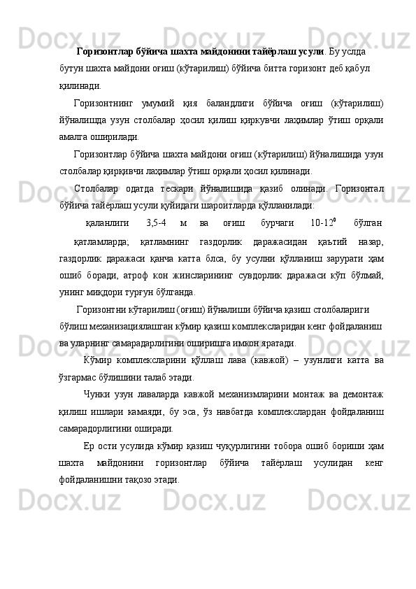 Горизонтлар бўйича шахта майдонини тайёрлаш усули . Бу услда 
бутун шахта майдони оғиш (кўтарилиш) бўйича битта горизонт деб қабул 
қилинади. 
Горизонтнинг   умумий   қия   баландлиги   бўйича   оғиш   (кўтарилиш)
йўналишда   узун   столбалар   ҳосил   қилиш   қиркувчи   лаҳимлар   ўтиш   орқали
амалга оширилади. 
Горизонтлар бўйича шахта майдони оғиш (кўтарилиш) йўналишида узун
столбалар қирқивчи лаҳимлар ўтиш орқали ҳосил қилинади. 
Столбалар   одатда   тескари   йўналишида   қазиб   олинади.   Горизонтал
бўйича тайёрлаш усули қуйидаги шароитларда қўлланилади: 
қаланлиги  3,5-4  м  ва  оғиш  бурчаги  10-12 0
  бўлган 
қатламларда;   қатламнинг   газдорлик   даражасидан   қаътий   назар,
газдорлик   даражаси   қанча   катта   блса,   бу   усулни   қўлланиш   зарурати   ҳам
ошиб   боради,   атроф   кон   жинсларининг   сувдорлик   даражаси   кўп   бўлмай,
унинг миқдори турғун бўлганда. 
 Горизонтни кўтарилиш (оғиш) йўналиши бўйича қазиш столбалариги 
бўлиш механизациялашган кўмир қазиш комплексларидан кенг фойдаланиш
ва уларнинг самарадарлигини оширишга имкон яратади. 
Кўмир   комплексларини   қўллаш   лава   (кавжой)   –   узунлиги   катта   ва
ўзгармас бўлишини талаб этади. 
Чунки   узун   лаваларда   кавжой   механизмларини   монтаж   ва   демонтаж
қилиш   ишлари   камаяди,   бу   эса,   ўз   навбатда   комплекслардан   фойдаланиш
самарадорлигини оширади. 
Ер   ости   усулида   кўмир  қазиш   чуқурлигини   тобора   ошиб   бориши   ҳам
шахта   майдонини   горизонтлар   бўйича   тайёрлаш   усулидан   кенг
фойдаланишни тақозо этади.