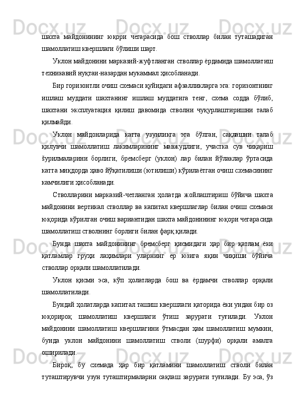 шахта   майдонининг   юқори   чегарасида   бош   стволлар   билан   туташадиган
шамоллатиш квершлаги бўлиши шарт. 
Уклон майдонини марказий-жуфтланган стволлар ёрдамида шамоллатиш
техникавий нуқтаи-назардан мукаммал ҳисобланади. 
Бир горизонтли очиш схемаси қуйидаги афзалликларга эга: горизонтнинг
ишлаш   муддати   шахтанинг   ишлаш   муддатига   тенг,   схема   содда   бўлиб,
шахтани   эксплуатация   қилиш   давомида   стволни   чуқурлаштиришни   талаб
қилмайди. 
Уклон   майдонларида   катта   узунликга   эга   бўлган,   сақлашни   талаб
қилувчи   шамоллатиш   лаќимларининг   мавжудлиги,   участка   сув   чиқариш
šурилмаларини   борлиги,   бремсберг   (уклон)   лар   билан   йўлаклар   ўртасида
катта миқдорда ҳаво йўқатилиши (ютилиши) кўрилаётган очиш схемасининг
камчилиги ҳисобланади. 
Стволларини   марказий-четланган   ҳолатда   жойлаштириш   бўйича   шахта
майдонини вертикал  стволлар ва капитал квершлаглар  билан очиш схемаси
юқорида кўрилган очиш вариантидан шахта майдонининг юқори чегарасида
шамоллатиш стволнинг борлиги билан фарқ қилади. 
Бунда   шахта   майдонининг   бремсберг   қисмидаги   ҳар   бир   қатлам   ёки
қатламлар   груҳи   лаҳимлари   уларнинг   ер   юзига   яқин   чиқиши   бўйича
стволлар орқали шамоллатилади. 
Уклон   қисми   эса,   кўп   ҳолатларда   бош   ва   ёрдамчи   стволлар   орқали
шамоллатилади. 
Бундай ҳолатларда капитал ташиш квершлаги қаторида ёки ундан бир оз
юқорироқ   шамоллатиш   квершлаги   ўтиш   зарурати   туғилади.   Уклон
майдонини   шамоллатиш   квершлагини   ўтмасдан   ҳам   шамоллатиш   мумкин,
бунда   уклон   майдонини   шамоллатиш   стволи   (шурфи)   орқали   амалга
оширилади. 
Бироқ,   бу   схемада   ҳар   бир   қатламини   шамоллатиш   стволи   билан
туташтирувчи   узун   туташтирмаларни   сақлаш   зарурати   туғилади.   Бу   эса,   ўз 