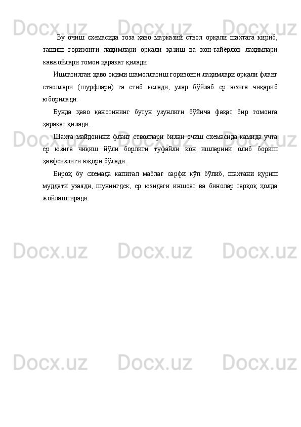 Бу   очиш   схемасида   тоза   ҳаво   марказий   ствол   орқали   шахтага   кириб,
ташиш   горизонти   лаҳимлари   орқали   қазиш   ва   кон-тайёрлов   лаҳимлари
кавжойлари томон ҳаракат қилади. 
Ишлатилган ҳаво оқими шамоллатиш горизонти лаҳимлари орқали фланг
стволлари   (шурфлари)   га   етиб   келади,   улар   бўйлаб   ер   юзига   чиқариб
юборилади. 
Бунда   ҳаво   қанотининг   бутун   узунлиги   бўйича   фақат   бир   томонга
ҳаракат қилади. 
Шахта   майдонини   фланг   стволлари   билан   очиш   схемасида   камида   учта
ер   юзига   чиқиш   йўли   борлиги   туфайли   кон   ишларини   олиб   бориш
ҳавфсизлиги юқори бўлади. 
Бироқ   бу   схемада   капитал   маблағ   сарфи   кўп   бўлиб,   шахтани   қуриш
муддати   узаяди,   шунингдек,   ер   юзидаги   иншоат   ва   бинолар   тарқоқ   ҳолда
жойлаштиради.