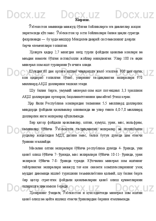 Кириш.  
 Ўзбекистон заминида мавжуд бўлган бойликларга эга давлатлар жаҳон 
харитасида кўп эмас. Ўзбекистон эр ости бойликлари билан ҳақли суратда 
фахрланади ― бу эрда машҳур Менделев даврий системасининг деярли 
барча елементлари топилган. 
  Ҳозирга   қадар   2,7   мингдан   зиёд   турли   фойдали   қазилма   конлари   ва
маъдан   намоён   бўлган   истиқболли   жойлар   аниқланган.   Улар   100   га   яқин
минерал-хом ашё турларини ўз ичига олади. 
  Шундан 60 дан ортиғи ишлаб чиқаришга жалб этилган. 900 дан ортиқ
кон   қидириб   топилган   бўлиб,   уларнинг   тасдиқланган   захиралари   970
миллиард АҚШ долларини ташкил этади. 
  Шу   билан   бирга,   умумий   минерал-хом   ашё   потенциал   3,3   триллион
АҚШ долларидан ортиқроқ баҳоланаётганини ҳам айтиб ўтиш керак. 
Ҳар   йили   Республика   конларидан   тахминан   5,5   миллиард   долларлик
миқдорда   фойдали   қазилмалар   олинмоқда   ва   улар   ёнига   6,0-7,0   миллиард
долларлик янги захиралар қўшилмоқда. 
  Бир   қатор   фойдали   қазилмалар,   олтин,   кумуш,   уран,   мис,   вольфрам,
каолинлар   бўйича   Ўзбекистон   тасдиқланган   захиралар   ва   истиқболли
рудалар   жиҳатидан   МДҲ   дагина   эмас,   балки   бутун   дунёда   ҳам   етакчи
ўринни эгаллайди. 
  Масалан   олтин   захиралари   бўйича   республика   дунёда   4-   ўринда,   уни
қазиб   олиш   бўйича   7-   ўринда,   мис   захиралари   бўйича   10-11-   ўринда,   уран
захираси   бўйича   7-8-   ўринда   туради.   Кўпчилик   минерал   хом   ашёнинг
тайёрланган   захиралари   мавжуд   тоғ-кон   саноати   комплексларининг   узоқ
муддат давомида ишлаб туришини таъминлабгина қолмай, шу билан бирга
бир   қатор   стратегик   фойдали   қазилмаларни   қазиб   олиш   қувватларини
оширишга ҳам имкон беради. 
  Ҳозирнинг   ўзидаёқ   Ўзбекистон   и   қтисодиётида   минерал   хом   ашёни
қазиб олиш ва қайта ишлаш етакчи ўринлардан бирини егалламоқда.  