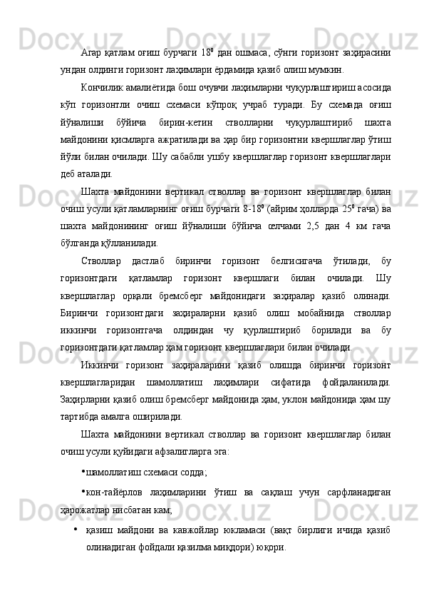 Агар қатлам оғиш бурчаги  18 0
  дан ошмаса, сўнги горизонт  заҳирасини
ундан олдинги горизонт лаҳимлари ёрдамида қазиб олиш мумкин. 
Кончилик амалиётида бош очувчи лаҳимларни чуқурлаштириш асосида
кўп   горизонтли   очиш   схемаси   кўпроқ   учраб   туради.   Бу   схемада   оғиш
йўналиши   бўйича   бирин-кетин   стволларни   чуқурлаштириб   шахта
майдонини қисмларга ажратилади ва ҳар бир горизонтни квершлаглар ўтиш
йўли билан очилади. Шу сабабли ушбу квершлаглар горизонт квершлаглари
деб аталади. 
Шахта   майдонини   вертикал   стволлар   ва   горизонт   квершлаглар   билан
очиш усули қатламларнинг оғиш бурчаги 8-18 0
 (айрим ҳолларда 25 0
 гача) ва
шахта   майдонининг   оғиш   йўналиши   бўйича   œлчами   2,5   дан   4   км   гача
бўлганда қўлланилади. 
Стволлар   дастлаб   биринчи   горизонт   белгисигача   ўтилади,   бу
горизонтдаги   қатламлар   горизонт   квершлаги   билан   очилади.   Шу
квершлаглар   орқали   бремсберг   майдонидаги   заҳиралар   қазиб   олинади.
Биринчи   горизонтдаги   заҳираларни   қазиб   олиш   мобайнида   стволлар
иккинчи   горизонтгача   олдиндан   чу   қурлаштириб   борилади   ва   бу
горизонтдаги қатламлар ҳам горизонт квершлаглари билан очилади. 
Иккинчи   горизонт   заҳираларини   қазиб   олишда   биринчи   горизонт
квершлагларидан   шамоллатиш   лаҳимлари   сифатида   фойдаланилади.
Заҳирларни қазиб олиш бремсберг майдонида ҳам, уклон майдонида ҳам шу
тартибда амалга оширилади. 
Шахта   майдонини   вертикал   стволлар   ва   горизонт   квершлаглар   билан
очиш усули қуйидаги афзалигларга эга: 
• шамоллатиш схемаси содда; 
• кон-тайёрлов   лаҳимларини   ўтиш   ва   сақлаш   учун   сарфланадиган
ҳарожатлар нисбатан кам; 
• қазиш   майдони   ва   кавжойлар   юкламаси   (вақт   бирлиги   ичида   қазиб
олинадиган фойдали қазилма миқдори) юқори.