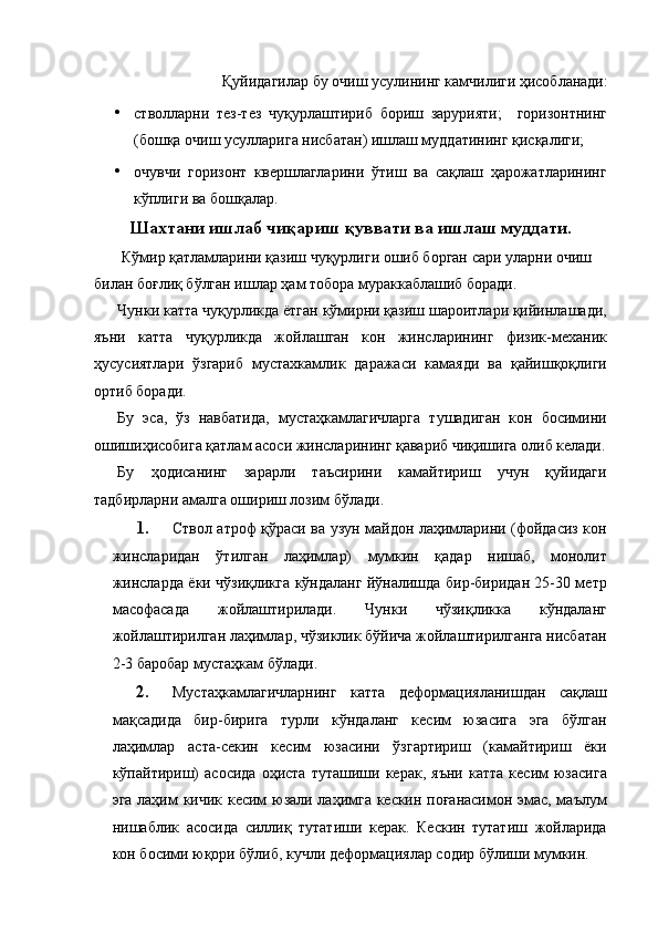 Қуйидагилар бу очиш усулининг камчилиги ҳисобланади: 
• стволларни   тез-тез   чуқурлаштириб   бориш   зарурияти;     горизонтнинг
(бошқа очиш усулларига нисбатан) ишлаш муддатининг қисқалиги; 
• очувчи   горизонт   квершлагларини   ўтиш   ва   сақлаш   ҳарожатларининг
кўплиги ва бошқалар. 
Шахтани ишлаб чиқариш қуввати ва ишлаш муддати.
 Кўмир қатламларини қазиш чуқурлиги ошиб борган сари уларни очиш 
билан боғлиқ бўлган ишлар ҳам тобора мураккаблашиб боради. 
Чунки катта чуқурликда ётган кўмирни қазиш шароитлари қийинлашади,
яъни   катта   чуқурликда   жойлашган   кон   жинсларининг   физик-механик
ҳусусиятлари   ўзгариб   мустахкамлик   даражаси   камаяди   ва   қайишқоқлиги
ортиб боради. 
Бу   эса,   ўз   навбатида,   мустаҳкамлагичларга   тушадиган   кон   босимини
ошишиҳисобига қатлам асоси жинсларининг қавариб чиқишига олиб келади.
Бу   ҳодисанинг   зарарли   таъсирини   камайтириш   учун   қуйидаги
тадбирларни амалга ошириш лозим бўлади. 
1. Ствол атроф қўраси ва узун майдон лаҳимларини (фойдасиз кон
жинсларидан   ўтилган   лаҳимлар)   мумкин   қадар   нишаб,   монолит
жинсларда ёки чўзиқликга кўндаланг йўналишда бир-биридан 25-30 метр
масофасада   жойлаштирилади.   Чунки   чўзиқликка   кўндаланг
жойлаштирилган лаҳимлар, чўзиклик бўйича жойлаштирилганга нисбатан
2-3 баробар мустаҳкам бўлади. 
2. Мустаҳкамлагичларнинг   катта   деформацияланишдан   сақлаш
мақсадида   бир-бирига   турли   кўндаланг   кесим   юзасига   эга   бўлган
лаҳимлар   аста-секин   кесим   юзасини   ўзгартириш   (камайтириш   ёки
кўпайтириш)   асосида   оҳиста   туташиши  керак,   яъни   катта   кесим   юзасига
эга лаҳим кичик кесим юзали лаҳимга кескин поғанасимон эмас, маълум
нишаблик   асосида   силлиқ   тутатиши   керак.   Кескин   тутатиш   жойларида
кон босими юқори бўлиб, кучли деформациялар содир бўлиши мумкин.
