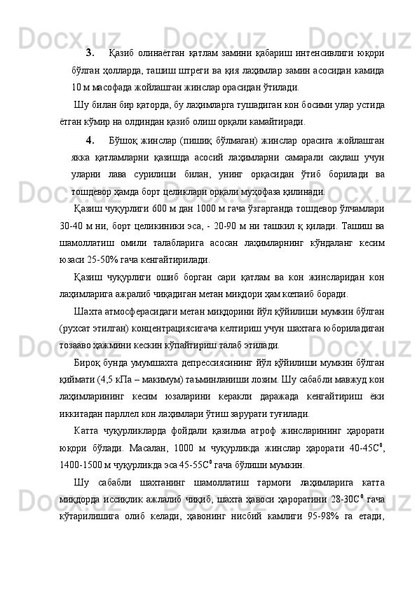 3. Қазиб   олинаётган   қатлам   замини   қабариш   интенсивлиги   юқори
бўлган ҳолларда, ташиш штреги ва қия лаҳимлар замин асосидан камида
10 м масофада жойлашган жинслар орасидан ўтилади. 
Шу билан бир қаторда, бу лаҳимларга тушадиган кон босими улар устида
ётган кўмир на олдиндан қазиб олиш орқали камайтиради. 
4. Бўшоқ   жинслар   (пишиқ   бўлмаган)   жинслар   орасига   жойлашган
якка   қатламларни   қазишда   асосий   лаҳимларни   самарали   сақлаш   учун
уларни   лава   сурилиши   билан,   унинг   орқасидан   ўтиб   борилади   ва
тошдевор ҳамда борт целиклари орқали муҳофаза қилинади. 
Қазиш чуқурлиги 600 м дан 1000 м гача ўзгарганда тошдевор ўлчамлари
30-40 м  ни, борт целикиники эса, -  20-90 м  ни ташкил қ қилади.  Ташиш ва
шамоллатиш   омили   талабларига   асосан   лаҳимларнинг   кўндаланг   кесим
юзаси 25-50% гача кенгайтирилади. 
Қазиш   чуқурлиги   ошиб   борган   сари   қатлам   ва   кон   жинсларидан   кон
лаҳимларига ажралиб чиқадиган метан миқдори ҳам кœпаиб боради. 
Шахта атмосферасидаги метан миқдорини йўл қўйилиши мумкин бўлган
(рухсат этилган) концентрациясигача келтириш учун шахтага юбориладиган
тозааво ҳажмини кескин кўпайтириш талаб этилади. 
Бироқ бунда умумшахта депрессиясининг йўл қўйилиши мумкин бўлган
қиймати (4,5 кПа – макимум) таъминланиши лозим. Шу сабабли мавжуд кон
лаҳимларининг   кесим   юзаларини   керакли   даражада   кенгайтириш   ёки
иккитадан парллел кон лаҳимлари ўтиш зарурати туғилади. 
Катта   чуқурликларда   фойдали   қазилма   атроф   жинсларининг   ҳарорати
юқори   бўлади.   Масалан,   1000   м   чуқурликда   жинслар   ҳарорати   40-45С 0
,
1400-1500 м чуқурликда эса 45-55С 0
 гача бўлиши мумкин. 
Шу   сабабли   шахтанинг   шамоллатиш   тармоғи   лаҳимларига   катта
миқдорда   иссиқлик   ажлалиб   чиқиб,   шахта   ҳавоси   ҳароратини   28-30С 0
  гача
кўтарилишига   олиб   келади,   ҳавонинг   нисбий   камлиги   95-98%   га   етади,