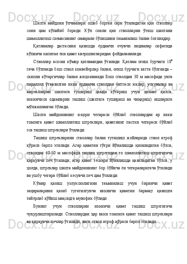 Шахта   майдони   ўлчамлари   ошиб   борган   сари   ўтиладиган   қия   стволлар
сони   ҳам   кўпайиб   боради.   Кўп   сонли   қия   стволларни   ўтиш   шахтани
шамоллатиш схемасининг самарали бўлишини таъминлаш билан боғлиқдир.
Қатламлар   дастасини   қазишда   ёрдамчи   очувчи   лаҳимлар   сифатида
кўпинча капитал ёки қават квершлагларидан фойдаланилади. 
Стволлар   асосан   кўмир   қатламидан   ўтилади.   Қатлам   оғиш   бурчаги   18 0
гача бўлганда бош ствол конвейерлар билан, оғиш бурчаги катта бўлганда –
скипли   кўтаргичлар   билан   жиҳозланади   Бош   стволдан   30   м   масофада   унга
параллел   ўтказилган   икки   ёрдамчи   стволдан   биттаси   юклар,   ускуналар   ва
мареалларни   шахтага   тушириш   ҳамда   кўтариш   учун   ҳизмат   қилса,
иккинчиси   одамларни   ташиш   (шахтага   тушириш   ва   чиқариш)   ишларига
мўлжалланган бўлади .  
Шахта   майдонининг   юқори   чегараси   бўйлаб   стволлардан   ар   икки
томонга   қават   шамоллатиш   штреклари,   қаватнинг   пастки   чегараси   бўйлаб
эса ташиш штреклари ўтилади. 
Ташиш   штрекларини   стволлар   билан   туташиш   жойларида   ствол   атроф
қўраси   барпо   этилади.   Агар   қаватни   тўғри   йўналишда   қизиладиган   бўлса,
стволдан   40-50   м   масофада   ташиш   штрегидан   то   шамоллатиш   штрегигача
қирқувчи   печ   ўтилади;   агар   қават   тескари   йўналишда   қазиладиган   бўлса,   у
ҳолда, штреклар шахта майдонининг бор бўйича ён чегараларигача ўтилади
ва ушбу чегара бўйлаб кесувчи печ ҳам ўтилади. 
Кўмир   қазиш   узлуксизлигини   таъминлаш   учун   биринчи   қават
заҳираларини   қазиб   тугатилгунча   иккинчи   қаватни   барвақт   қазишга
тайёрлаб қўйиш мақсадга мувофик бўлади. 
Бунинг   учун   стволларни   иккинчи   қават   ташиш   штрегигача
чуқурлаштирилади. Стволлардан  ҳар икки томонга қават ташиш штреклари
ва қирқувчи печлар ўтилади, янги ствол атроф қўраси барпо этилади.  