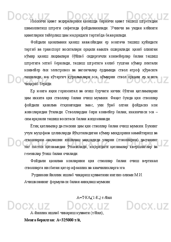 Иккинчи   қават   заҳираларини   қазишда   биринчи   қават   ташиш   штрегидан
шамоллатиш   штреги   сифатида   фойдаланилади.   Учинчи   ва   ундан   кейинги
қаватларни тайёрлаш ҳам юқоридаги тартибда бажарилади. 
Фойдали   қазилмани   қазиш   кавжойидан   ер   юзигача   ташиш   қуйидаги
тартиб   ва   транспорт   воситалари   орқали   амалга   оширилади:   қазиб   олинган
кўмир   қазиш   лаҳимлари   бўйлаб   сидирғичли   конвейерлар   билан   ташиш
штрегига   элтиб   берилади,   ташиш   штрегига   келиб   тушган   кўмир   лентали
конвейер   ёки   электровоз   ва   вагончалар   ёрдамида   ствол   атроф   қўрасига
ташилади,   юк   кўтаргич   қурилмалари   эса,   кўмирни   ствол   орқали   ер   юзига
чиқариб беради. 
Ер   юзига   яқин   горизонтал   ва   оғиш   бурчаги   кичик   бўлган   қатламларни
ҳам   иккита   қия   стволлар   билан   очиш   мумкин.   Фақат   бунда   қия   стволлар
фойдали   қазилма   ётқизиғидан   эмас,   уни   ўраб   олган   фойдасиз   кон
жинсларидан   ўтилади.   Стволлардан   бири   конвейер   билан,   иккинчиси   эса   –
сим арқонли ташиш воситаси билан жиҳозланади. 
Ётиқ қатламлар дастасини ҳам қия стволлар билан очиш мумкин. Бунинг
учун муҳофаза целикларда йўқотиладиган кўмир миқдорини камайтириш ва
стволларни   сақлашни   яхшилаш   мақсадида   уларни   (стволларни)   дастанинг
энг   пастки   қатламидан   ўтказилади,   юқоридаги   қатламлар   квершлаглар   ва
гезенклар ўтиш билан очилади. 
Фойдали   қазилма   конларини   қия   стволлар   билан   очиш   вертикал
стволларга нисбатан қатор афзаллик ва камчиликларга эга. 
 Рудникни йиллик ишлаб чиқариш қувватини инглиз олими М.И. 
Ачишковнинг формуласи билан аниқлаш мумкин: 
 
А=Т∙К/t
к (1-К
с ) т ∕йил 
 
А-йиллик ишлаб чикариш куввати (т/йил), 
Менга берилган: А=325000 т/й,