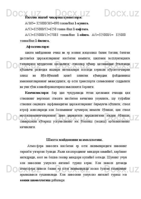 Йиллик ишлаб чиқариш қувватлари: 
А/365= 325000/365=890 тонна/йил  1-кунига.  
А/52=325000/52=6250 тонна /йил  1-хафтага. 
А/12=325000/12=27083   тонна/йил   1-ойига.   А/1=325000/1=   325000
тонна/йил  1-йилига.  
 Афзалликлари:  
шахта   майдонини   очиш   ва   ер   юзини   жиҳозлаш   билан   боғлиқ   бœлган
дастлабки   ҳарожатларнинг   нисбатан   камлиги;   шахтани   эксплуатацияга
топшириш   муддатини   қисқалиги;   стволлар   кўмир   қатламидан   ўтилганда
қўшимча   разведка   ишлари   натижалари   асосида   керакли   кўрсатгичларни
олиш   ва   йўл-йўналай   қазиб   олинган   кўмирдан   фойдаланиш
имкониятларининг мавжудлиги;  ер ости транспорти схемасининг соддалиги
ва уни тўла конвейерлаштириш имконияти борлиги. 
Камчиликлари:   бир   ҳил   чуқурликда   ётган   қатламни   очишда   қия
стволнинг   вертикал   стволга   нисбатан   анчагина   узунлиги,   шу   туфайли
стволни   сақлашга   сарфланадиган   ҳарожатларнинг   бирмунча   кўплиги;   ствол
атроф   жинсларида   кон   босимининг   кучлироқ   нимоён   бўлиши;   қия   ствол
мустахкамлагичларининг   ҳаво   ҳаракатига   қаршилигини   юқори   бўлиши;
симарқонли   кўтариш   ускунасининг   юк   ўтказиш   (ташиш)   қобилиятининг
кичиклиги. 
 
Шахта майдонини шамоллатиш. 
  Атмосфера   хавосига   нисбатан   ер   ости   лахимларидаги   хавонинг
таркиби узгарган булади. Яъни кислороднинг микдори камайиб, карбанат
ангидриди,   азот   ва   бошка   газлар   микдори   купайиб   кетади.   Шунинг   учун
кон   хавосини   узлуксиз   янгилаб   туриш   керак.   Кон   хавоси   деганда
атмосфера   хавоси   билан   ер   ости   лахимларида   хосил   булган   газларнинг
аралашмаси   тушинилади.   Кон   хавосини   узлуксиз   янгилаб   туриш   эса
конни шамоллатиш  дейилади.
