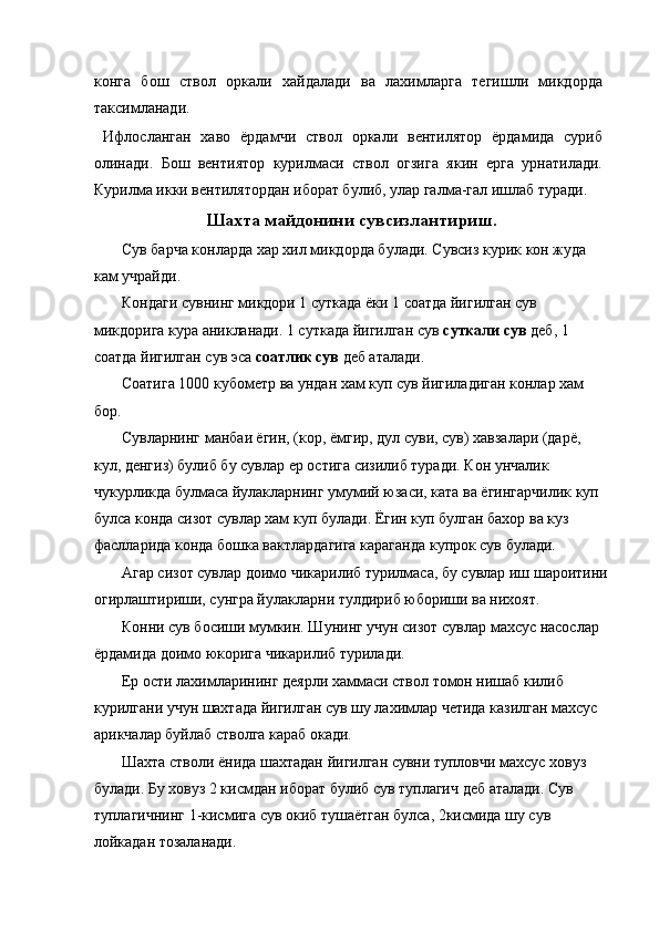 конга   бош   ствол   оркали   хайдалади   ва   лахимларга   тегишли   микдорда
таксимланади. 
  Ифлосланган   хаво   ёрдамчи   ствол   оркали   вентилятор   ёрдамида   суриб
олинади.   Бош   вентиятор   курилмаси   ствол   огзига   якин   ерга   урнатилади.
Курилма икки вентилятордан иборат булиб, улар галма-гал ишлаб туради. 
Шахта майдонини сувсизлантириш.
 Сув барча конларда хар хил микдорда булади. Сувсиз курик кон жуда 
кам учрайди. 
 Кондаги сувнинг микдори 1 суткада ёки 1 соатда йигилган сув 
микдорига кура аникланади. 1 суткада йигилган сув  суткали сув  деб, 1 
соатда йигилган сув эса  соатлик сув  деб аталади. 
 Соатига 1000 кубометр ва ундан хам куп сув йигиладиган конлар хам 
бор. 
 Сувларнинг манбаи ёгин, (кор, ёмгир, дул суви, сув) хавзалари (дарё, 
кул, денгиз) булиб бу сувлар ер остига сизилиб туради. Кон унчалик 
чукурликда булмаса йулакларнинг умумий юзаси, ката ва ёгингарчилик куп
булса конда сизот сувлар хам куп булади. Ёгин куп булган бахор ва куз 
фаслларида конда бошка вактлардагига караганда купрок сув булади. 
 Агар сизот сувлар доимо чикарилиб турилмаса, бу сувлар иш шароитини
огирлаштириши, сунгра йулакларни тулдириб юбориши ва нихоят. 
 Конни сув босиши мумкин. Шунинг учун сизот сувлар махсус насослар 
ёрдамида доимо юкорига чикарилиб турилади. 
 Ер ости лахимларининг деярли хаммаси ствол томон нишаб килиб 
курилгани учун шахтада йигилган сув шу лахимлар четида казилган махсус 
арикчалар буйлаб стволга караб окади. 
 Шахта стволи ёнида шахтадан йигилган сувни тупловчи махсус ховуз 
булади. Бу ховуз 2 кисмдан иборат булиб сув туплагич деб аталади. Сув 
туплагичнинг 1-кисмига сув окиб тушаётган булса, 2кисмида шу сув 
лойкадан тозаланади.  