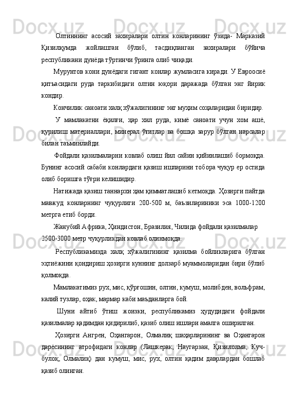   Олтиннинг   асосий   захиралари   олтин   конларининг   ўзида-   Марказий
Қизилқумда   жойлашган   бўлиб,   тасдиқланган   захиралари   бўйича
республикани дунёда тўртинчи ўринга олиб чиқади. 
 Мурунтов кони дунёдаги гигант конлар жумласига киради. У Евроосиё
қитъасидаги   руда   таркибидаги   олтин   юқори   даражада   бўлган   энг   йирик
кондир. 
 Кончилик саноати халқ хўжалигининг энг муҳим соҳаларидан биридир. 
  У   мамлакатни   ёқилғи,   ҳар   хил   руда,   кимё   саноати   учун   хом   ашё,
қурилиш   материаллари,   минерал   ўғитлар   ва   бошқа   зарур   бўлган   нарсалар
билан таъминлайди. 
  Фойдали қазилмаларни ковлаб олиш йил сайин қийинлашиб бормоқда.
Бунинг асосий сабаби конлардаги қазиш ишларини тобора чуқур ер остида
олиб боришга тўғри келишидир. 
 Натижада қазиш таннархи ҳам қимматлашиб кетмоқда. Ҳозирги пайтда
мавжуд   конларнинг   чуқурлиги   200-500   м,   баъзилариники   эса   1000-1200
метрга етиб борди. 
 Жанубий Африка, Ҳиндистон, Бразилия, Чилида фойдали қазилмалар 
2500-3000 метр чуқурликдан ковлаб олинмоқда. 
  Республикамизда   халқ   хўжалигининг   қазилма   бойликларига   бўлган
эҳтиёжини қондириш ҳозирги куннинг долзарб муаммоларидан бири бўлиб
қолмоқда. 
 Мамлакатимиз рух, мис, қўрғошин, олтин, кумуш, молибден, вольфрам,
калий тузлар, оҳак, мармар каби маъданларга бой. 
  Шуни   айтиб   ўтиш   жоизки,   республикамиз   ҳудудидаги   фойдали
қазилмалар қадимдан қидирилиб, қазиб олиш ишлари амалга оширилган. 
  Ҳозирги   Ангрен,   Оҳангарон,   Олмалиқ   шаҳарларининг   ва   Оҳангарон
дарёсининг   атрофидаги   конлар   (Лашкерак,   Наугарзан,   Қизилолма,   Куч-
булоқ,   Олмалиқ)   дан   кумуш,   мис,   рух,   олтин   қадим   даврлардан   бошлаб
қазиб олинган.  