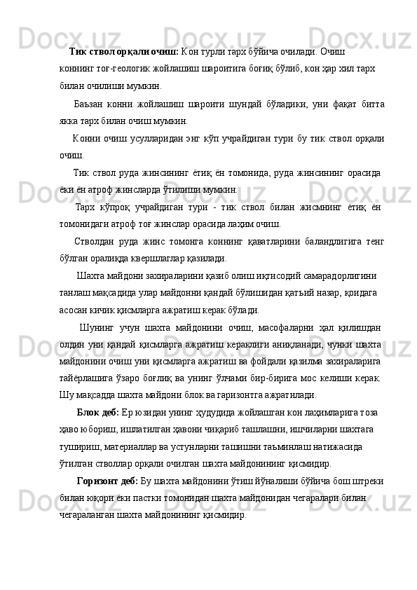 Тик ствол орқали очиш:  Кон турли тарх бўйича очилади. Очиш 
коннинг тоғ-геологик жойлашиш шароитига боғиқ бўлиб, кон ҳар хил тарх 
билан очилиши мумкин. 
  Баъзан   конни   жойлашиш   шароити   шундай   бўладики,   уни   фақат   битта
якка тарх билан очиш мумкин. 
  Конни   очиш   усулларидан   энг   кўп   учрайдиган   тури   бу   тик   ствол   орқали
очиш. 
  Тик   ствол   руда   жинсининг   ётиқ   ён   томонида,   руда   жинсининг   орасида
ёки ён атроф жинсларда ўтилиши мумкин. 
  Тарх   кўпроқ   учрайдиган   тури   -   тик   ствол   билан   жисмнинг   ётиқ   ён
томонидаги атроф тоғ жинслар орасида лаҳим очиш. 
  Стволдан   руда   жинс   томонга   коннинг   қаватларини   баландлигига   тенг
бўлган оралиқда квершлаглар қазилади. 
 Шахта майдони захираларини қазиб олиш иқтисодий самарадорлигини 
танлаш мақсадида улар майдонни қандай бўлишидан қатъий назар, қоидага 
асосан кичик қисмларга ажратиш керак бўлади. 
  Шунинг   учун   шахта   майдонини   очиш,   масофаларни   ҳал   қилишдан
олдин уни қандай қисмларга  ажратиш кераклиги  аниқланади,  чунки шахта
майдонини очиш уни қисмларга ажратиш ва фойдали қазилма захираларига
тайёрлашига   ўзаро   боғлиқ   ва   унинг   ўлчами   бир-бирига   мос   келиши   керак.
Шу мақсадда шахта майдони блок ва гаризонтга ажратилади. 
 Блок деб:  Ер юзидан унинг ҳудудида жойлашган кон лаҳимларига тоза 
ҳаво юбориш, ишлатилган ҳавони чиқариб ташлашни, ишчиларни шахтага 
тушириш, материаллар ва устунларни ташишни таъминлаш натижасида 
ўтилган стволлар орқали очилган шахта майдонининг қисмидир. 
 Горизонт деб:  Бу шахта майдонини ўтиш йўналиши бўйича бош штреки
билан юқори ёки пастки томонидан шахта майдонидан чегаралари билан 
чегараланган шахта майдонининг қисмидир.  
  