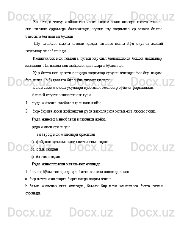 Ер   остида   чуқур   жойлашган   конга   лаҳим   очиш   ишлари   шахта   стволи
ёки   штолня   ёрдамида   бажарилади,   чунки   шу   лаҳимлар   ер   юзаси   билан
бевосита боғланган бўлади. 
  Шу   сабабли   шахта   стволи   ҳамда   штолня   конга   йўл   очувчи   асосий
лаҳимлар ҳисобланади. 
  Кейинчалик   кон   томонга   туташ   ҳар-хил   баландликда   бошқа   лаҳимлар
қазилади. Натижада кон майдони қаватларга бўлинади. 
 Ҳар битта кон қавати алоҳида лаҳимлар орқали очилади ёки бир лаҳим
бир нечта (2-3) қаватга бир йўла хизмат қилади. 
 Конга лаҳим очиш усуллари қуйидаги белгилар бўйича фарқланади. 
 Асосий очувчи иншоотнинг тури. 
1. руда жинсига нисбатан қазилиш жойи. 
2. бир-бирига яқин жойлашган руда жинсларига кетма-кет лаҳим очиш. 
  Руда жинсига нисбатан қазилиш жойи.  
 руда жинси орасидан. 
ён атроф кон жинслари орасидан. 
а). фойдали қазилманинг пастки томонидан. 
б). осма ёнидан. 
с). ён томонидан. 
  Руда жинсларини кетма-кет очишда. 
1. боғлиқ бўлмаган ҳолда ҳар битта жинсни алоҳида очиш. 
a. бир нечта жинсларга биргаликда лаҳим очиш. 
b. баъзи   жинслар   якка   очилади,   баъзан   бир   неча   жинсларга   битта   лаҳим
очилади.