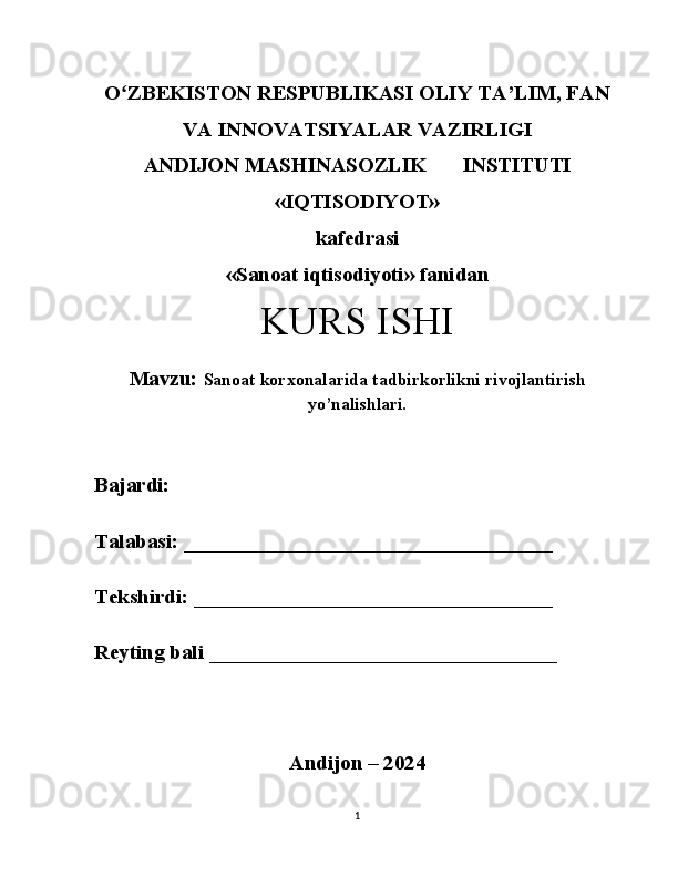 Oʻ ZBEKISTON RESPUBLIKASI OLIY TA’LIM, FAN
VA INNOVATSIYALAR VAZIRLIGI
ANDIJON MASHINASOZLIK  INSTITUTI 
«IQTISODIYOT» 
kafedrasi
«Sanoat iqtisodiyoti» fanidan 
KURS ISHI
Mavzu:  Sanoat korxonalarida tadbirkorlikni rivojlantirish
yo’nalishlari.
Bajardi: 
Talabasi: ___________________________________
Tekshirdi: __________________________________
Reyting bali _________________________________ 
Andijon – 2024
1 